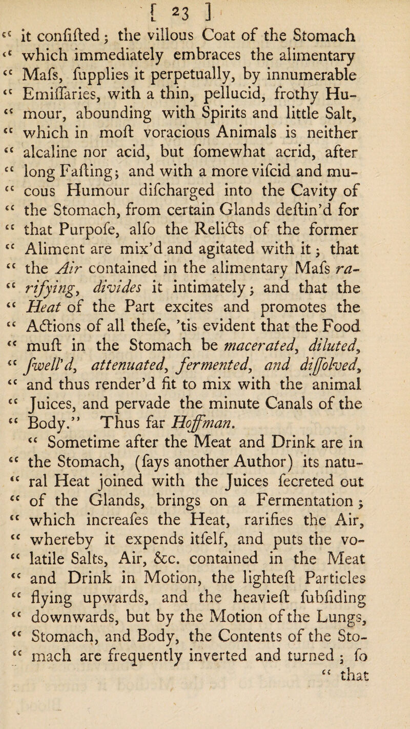 cS it confided; the villous Coat of the Stomach <£ which immediately embraces the alimentary £C Mafs, fupplies it perpetually, by innumerable £C Emiflaries, with a thin, pellucid, frothy Hu- ££ mour, abounding with Spirits and little Salt, £C which in mod voracious Animals is neither ££ alcaline nor acid, but fomewhat acrid, after cc long Fading; and with a more vifcid and mu- <c cous Humour difcharged into the Cavity of ££ the Stomach, from certain Glands dedin’d for £C that Purpofe, alfo the Relidts of the former £C Aliment are mix’d and agitated with it; that £C the Air contained in the alimentary Mafs ra- £C rifying, divides it intimately; and that the ££ Heat of the Part excites and promotes the ££ Adtions of all thefe, ’tis evident that the Food £< mud in the Stomach be macerated, diluted, <c fwell'd, attenuated, fermented, and diffolved, £C and thus render’d fit to mix with the animal cc Juices, and pervade the minute Canals of the ££ Body.” Thus far Hoffman. <£ Sometime after the Meat and Drink are in £C the Stomach, (fays another Author) its natu- <£ ral Heat joined with the Juices fecreted out £C of the Glands, brings on a Fermentation; tc which increafes the Heat, rarifies the Air, £C whereby it expends itfielf, and puts the vo- ££ latile Salts, Air, &c. contained in the Meat <c and Drink in Motion, the lighted Particles C£ flying upwards, and the heavied fubfiding <£ downwards, but by the Motion of the Lungs, <£ Stomach, and Body, the Contents of the Sto- C£ mach are frequently inverted and turned ; fo ££ that