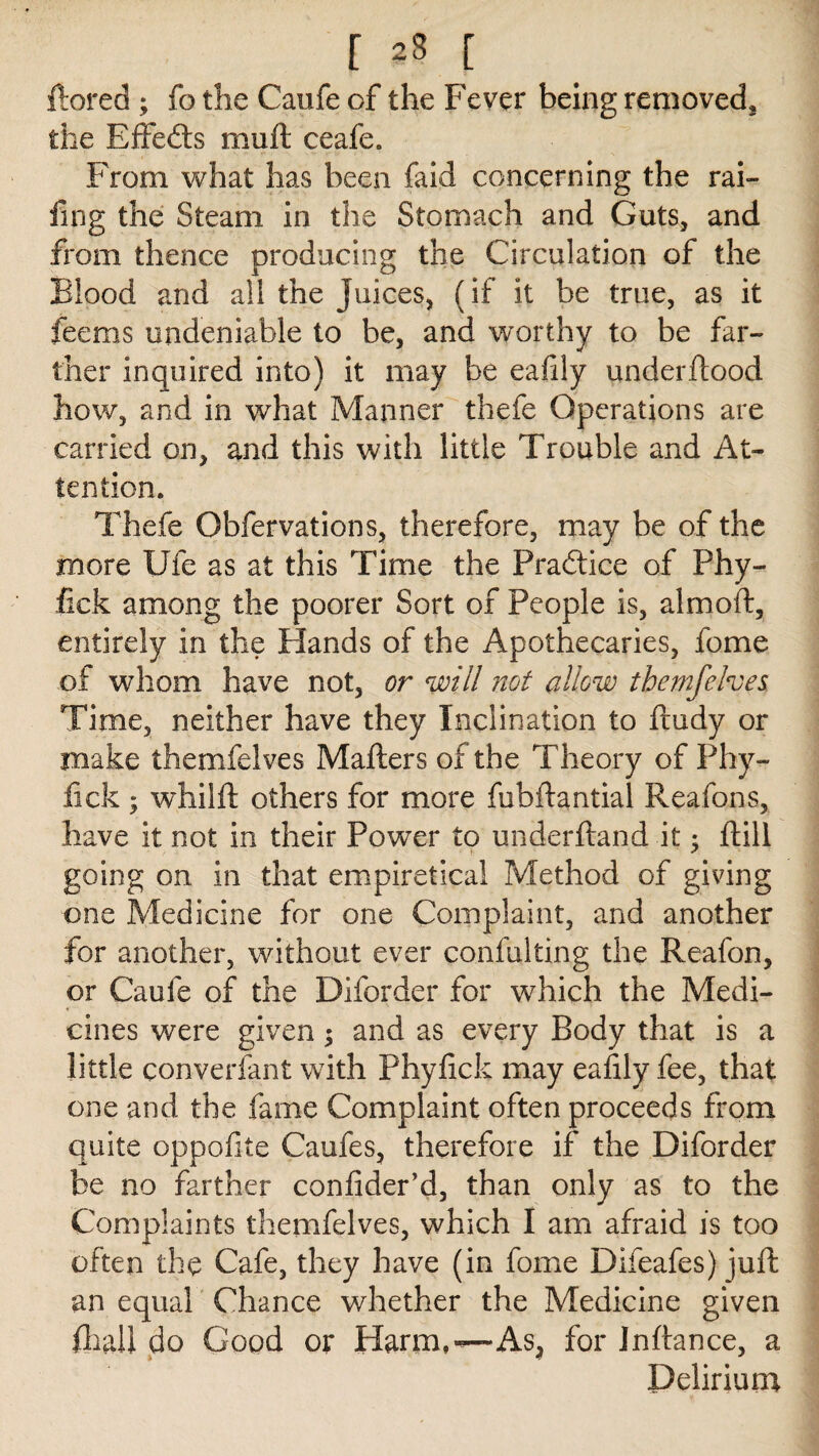 ftored ; fo the Caufe of the Fever being removed* the Bffedts muft ceafe. From what has been faid concerning the rai- fing the Steam in the Stomach and Guts, and from thence producing the Circulation of the Blood and all the Juices, (if it be true, as it feems undeniable to be, and worthy to be far¬ ther inquired into) it may be eafily underftood how, and in what Manner thefe Operations are carried on, and this with little Trouble and At¬ tention. Thefe Obfervations, therefore, may be of the more Ufe as at this Time the Practice of Phy- fick among the poorer Sort of People is, almoft, entirely in the Hands of the Apothecaries, fome of whom have not, or will not allow them [elves Time, neither have they Inclination to ftudy or make themfelves Matters of the Theory of Phy- fick ; whilft others for more fubftantial Reafons, have it not in their Power to underftand it; ftill going on in that empiretical Method of giving one Medicine for one Complaint, and another for another, without ever confulting the Reafon, or Caufe of the Diforder for which the Medi¬ cines were given 5 and as every Body that is a little converfant with Phyfick may eafily fee, that one and the fame Complaint often proceeds from quite oppofite Caufes, therefore if the Diforder be no farther confider’d, than only as to the Complaints themfelves, which I am afraid is too often the Cafe, they have (in fome Difeafes) juft an equal Chance whether the Medicine given fliall do Good or Harm,—As, for Jnftance, a Delirium