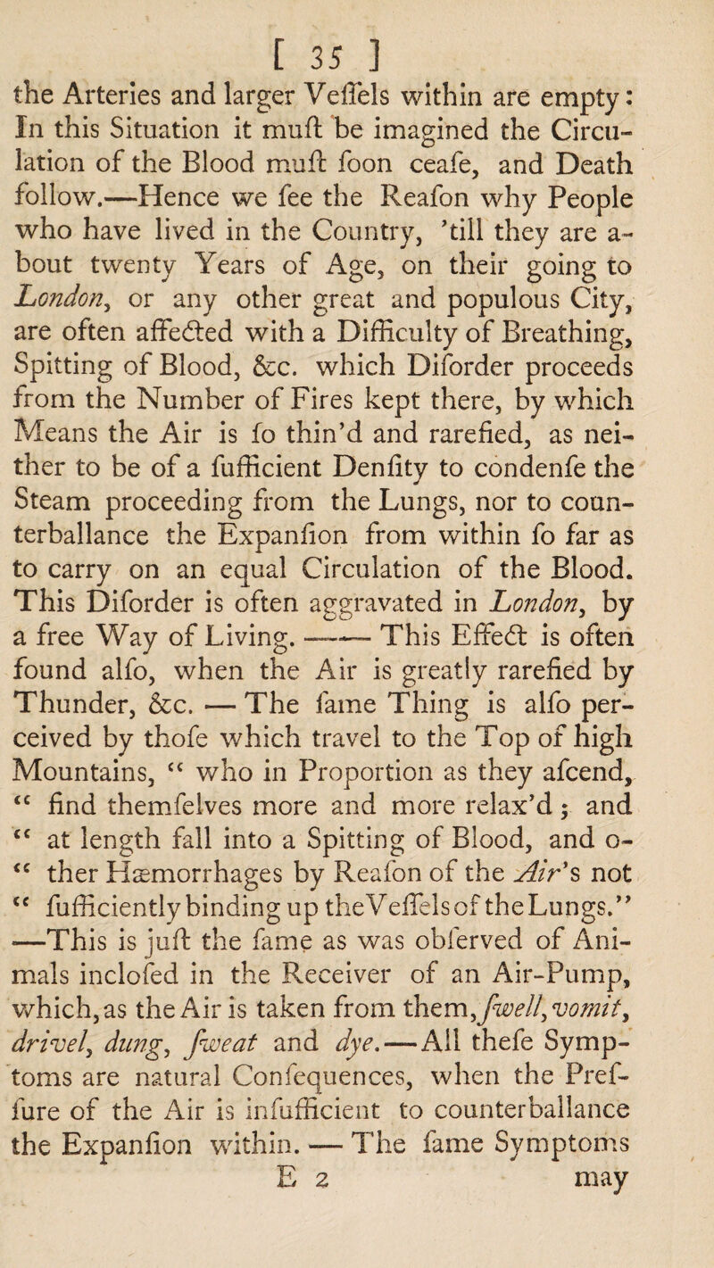 the Arteries and larger VelTels within are empty: In this Situation it mu ft be imagined the Circu¬ lation of the Blood muft foon ceafe, and Death follow.—Hence we fee the Reafon why People who have lived in the Country, 'till they are a~ bout twenty Years of Age, on their going to London, or any other great and populous City, are often affedted with a Difficulty of Breathing, Spitting of Blood, &c. which Diforder proceeds from the Number of Fires kept there, by which Means the Air is fo thin’d and rarefied, as nei¬ ther to be of a fufficient Denfity to condenfe the Steam proceeding from the Lungs, nor to coun- terballance the Expanfion from within fo far as to carry on an equal Circulation of the Blood. This Diforder is often aggravated in London, by a free Way of Living.-This Effedt is often found alfo, when the Air is greatly rarefied by Thunder, &c. — The fame Thing is alfo per¬ ceived by thofe which travel to the Top of high Mountains, cc who in Proportion as they afcend, <c find themfeives more and more relax'd; and cc at length fall into a Spitting of Blood, and o- <c ther Hemorrhages by Reafon of the Air's not <e fufficiently binding up theVeffelsof the Lungs. *—This is juft the fame as was obferved of Ani¬ mals inclofed in the Receiver of an Air-Pump, which, as the Air is taken from them5<[well, vomit y drivel, dung, fweat and dye.—All thefe Symp¬ toms are natural Confequences, when the Pref- fure of the Air is infufficient to counterballance the Expanfion within. — The fame Symptoms E 2 may