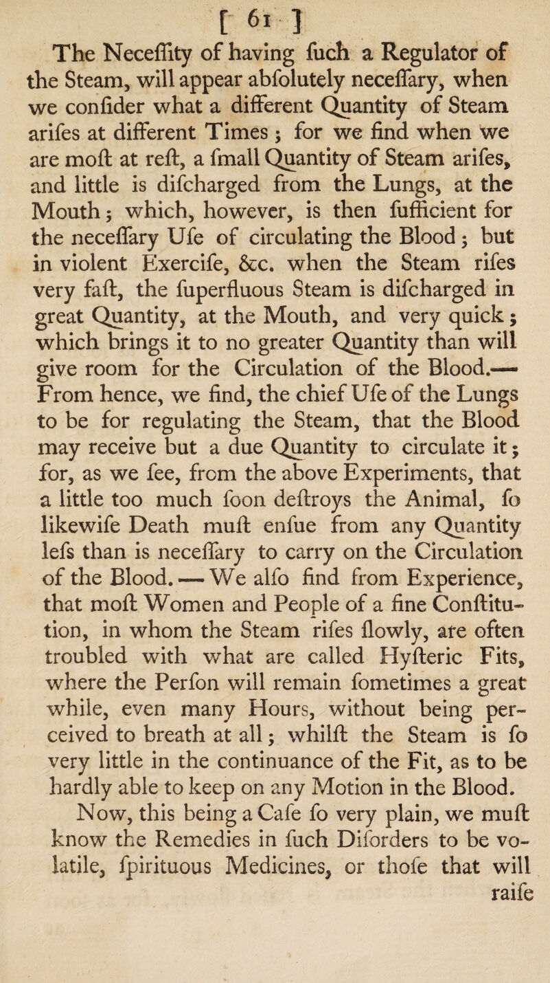 The Neceffity of having fuch a Regulator of the Steam, will appear abfolutely neceffary, when we confider what a different Quantity of Steam arifes at different Times 3 for we find when we are moft at reft, a fmall Quantity of Steam arifes, and little is difcharged from the Lungs, at the Mouth 3 which, however, is then fufficient for the neceffary Ufe of circulating the Blood 3 but in violent Exercife, &c. when the Steam rifes very faft, the fuperfluous Steam is difcharged in great Quantity, at the Mouth, and very quick; which brings it to no greater Quantity than will give room for the Circulation of the Blood.—- From hence, we find, the chief Ufe of the Lungs to be for regulating the Steam, that the Blood may receive but a due Quantity to circulate it 3 for, as we fee, from the above Experiments, that a little too much foon deftroys the Animal, fo likewife Death mu ft enfue from any Quantity lefs than is neceffary to carry on the Circulation of the Blood. — We alfo find from Experience, that moft Women and People of a fine Confuta¬ tion, in whom the Steam rifes flowly, ate often troubled with what are called Hyfteric Fits, where the Perfon will remain fometimes a great while, even many Hours, without being per¬ ceived to breath at all 3 whilft the Steam is fo very little in the continuance of the Fit, as to be hardly able to keep on any Motion in the Blood. Now, this being a Cafe fo very plain, we mu ft know the Remedies in fuch Disorders to be vo¬ latile, fpirituous Medicines, or thofe that will raife