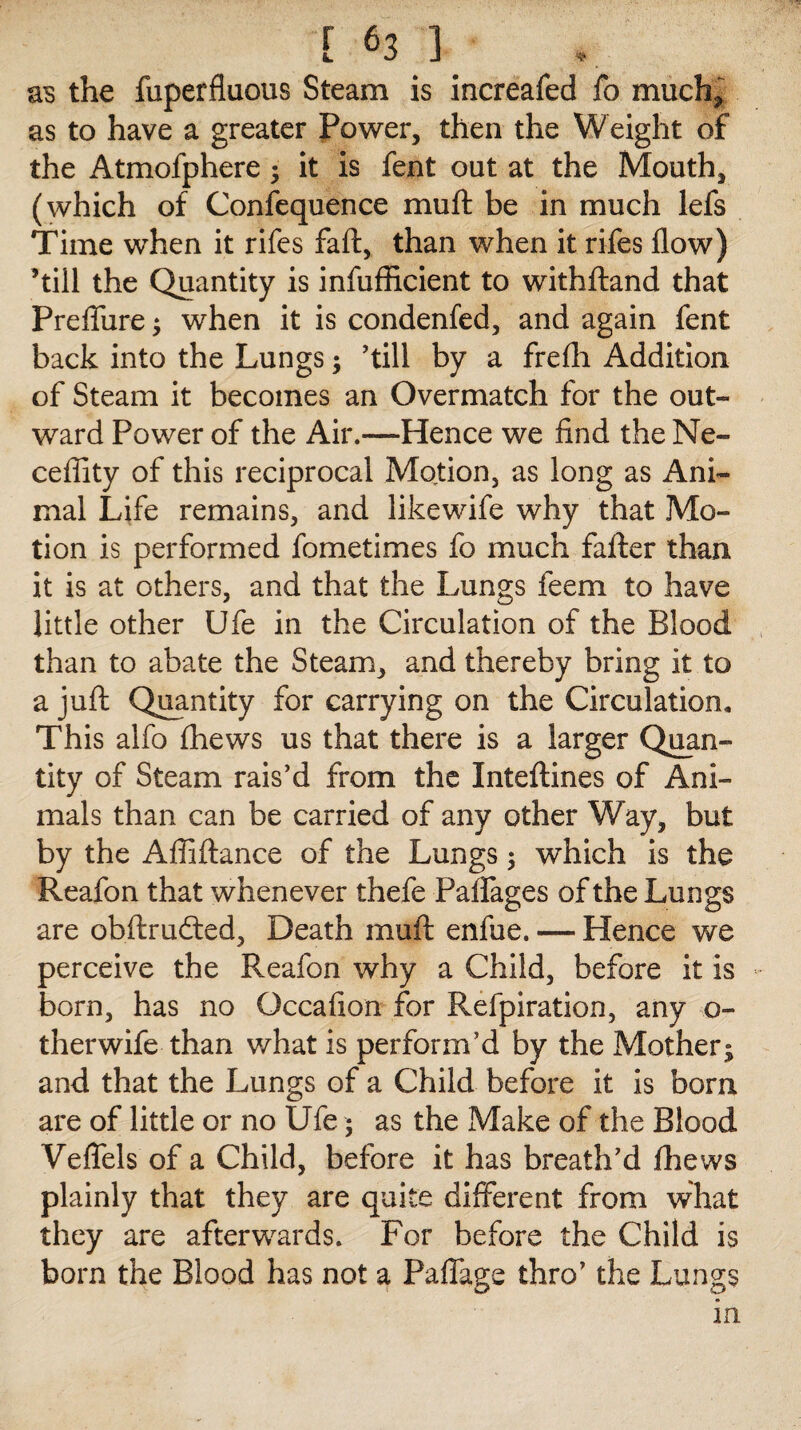 as the fuperfluous Steam is increafed fo much* as to have a greater Power, then the Weight of the Atmofphere ; it is fent out at the Mouth, (which of Confequence mu ft be in much lefs Time when it rifes faft, than when it rifes flow) ’till the Quantity is infufficient to withftand that Prefliire ; when it is condenfed, and again fent back into the Lungs; ’till by a frefli Addition of Steam it becomes an Overmatch for the out¬ ward Power of the Air.—Hence we find the Ne- ceflity of this reciprocal Motion, as long as Ani¬ mal Life remains, and likewife why that Mo¬ tion is performed fometimes fo much fafter than it is at others, and that the Lungs feem to have little other Ufe in the Circulation of the Blood than to abate the Steam, and thereby bring it to a juft Quantity for carrying on the Circulation, This alfo (hews us that there is a larger Quan¬ tity of Steam rais’d from the Inteftines of Ani¬ mals than can be carried of any other Way, but by the Affiftance of the Lungs 5 which is the Reafon that whenever thefe Paffages of the Lungs are obftrudted, Death muft enfue. — Hence we perceive the Reafon why a Child, before it is born, has no Occafion for Refpiration, any o- therwife than what is perform’d by the Mother; and that the Lungs of a Child before it is bom are of little or no Ufe; as the Make of the Blood Veffels of a Child, before it has breath’d fhews plainly that they are quite different from what they are afterwards. For before the Child is born the Blood has not a Paffage thro’ the Lungs in