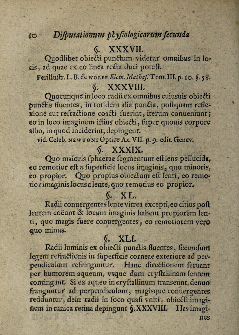 §. XXXVII, Quodlibet obie&i pun&um videtur omnibus in lo- cis; ad quae ex eo linea re&a duci poteft. Perilluftr.L,B. de wolff Elenu Mathef. Tom. IILp. io. §• 58. §. XXXVIII, Quocunque in loco radii ex omnibus cuiusuis obiefli punCris fluentes 3 in totidem alia pun-fta, poftquam refle¬ xione aut refraftio ne coa£ti fuerint f iterum conueniunt; eo in loco imaginem iftius obie&i, fuper quouis corpore albo, in quod inciderint, depingent. vid. Celeb. newtgni Optice Ax. VII p. 9. edit. Genev, §, XXXIX, Quo maioris fphaerae fegmenrum eftlens pellucida, eo remotior eft afuperficie locus injaginis, quo minoris, eo propior; Quo propius obieCtum eft lenii, eo remo¬ lior imaginis locusa lente, quo remorius eo propior, §. XL. Radii conuergentes lente vitrea excepti,eo citius pofl lentem coeunt & locum imaginis habent propiorem len¬ ti, quo magis fuere conuergentes ? eo remoriorem vero quo minus, §. XLI, Radii luminis ex obieCti puniris fluentes, fecundum legem refractionis in fuperfieie corneae exteriore ad per¬ pendiculum refringuntur. Hanc direCrionem feruant per humorem aqueum, vsque dum cryftallinam lentem contingant. Si ex aqueo in cryftallinum transeunt, denuo franguntur ad perpendiculum,, magisque conuergentes redduntur, dein radii in foco quafi vniti, obie£ri imagi¬ nem in tunica retina depingunt §, XXXVIII Has imagi¬ nes