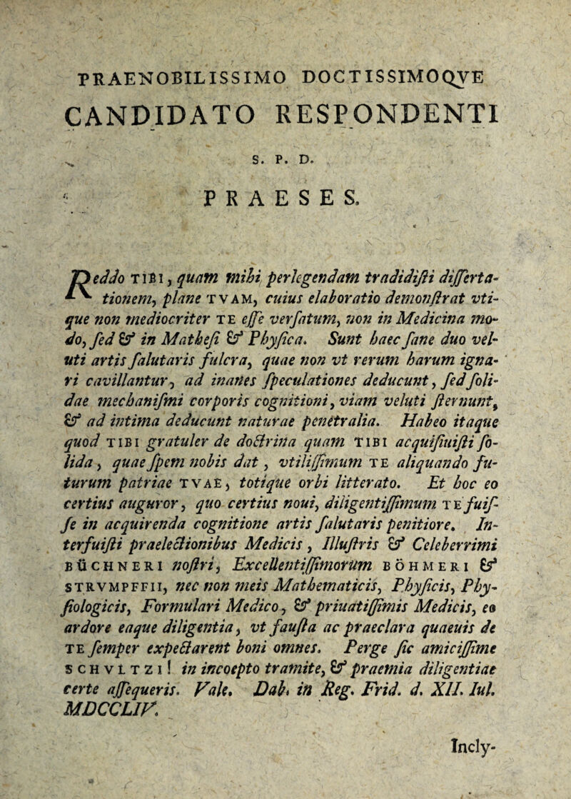 PRAENOBILISSIMO DOCTISSIMOQVE CANDIDATO RESPONDENTI S. P. D. PRAESES, \ eddo tibi , quam mihi/ perlegendam tradidifti differta- ^ tionem, plane tvam, cuius elaboratio demonflrat vti- que non mediocriter te effe verfatum, non in Medicina mo¬ do, fed in Matheji & Phy fica. Sunt haec fane duo vel- uti artis falutaris fulcra, quae non vt rerum harum igna¬ ri cavillantur, ad inartes fpeculationes deducunt, fed/oli¬ dae mechanifmi corporis cognitioni, viam veluti fiernunt5 & /7^ intima deducunt naturae penetralia, Habeo itaque quod tibi gratuler de doBrirta quam tibi acquifiuifii fo- lida, quae/peni nobis dat , vtili(fimum te aliquando fu¬ turum patriae TVAEj totique orbi litterato. Et hoc eo certius auguror, quo certius noui, diligefitiffimum t e fuif fe in acquirenda cognitione artis falutaris penitiore, In¬ ter fui fti praelectionibus Medicis, Illufiris & Celeberrimi b ii c h n e r i noftri, Excellenti [fimorum bohmeri (f strvmpffii, nec non meis Mathematicis, Phy ficis. Phy- fiologicis, Formulari Medico , Sf priuatiffimis Medicis, eo ardore eaque diligentia, vt faufta ac praeclara quaeuis de te femper expettarent boni omnes, Perge fic amiciffime s c h v t t 2 i! in incoepto tramite, if praemia diligentiae certe affequeris. Vale* Dah in Reg, Frid, d, XII Iui, MDCCLIK Incly-