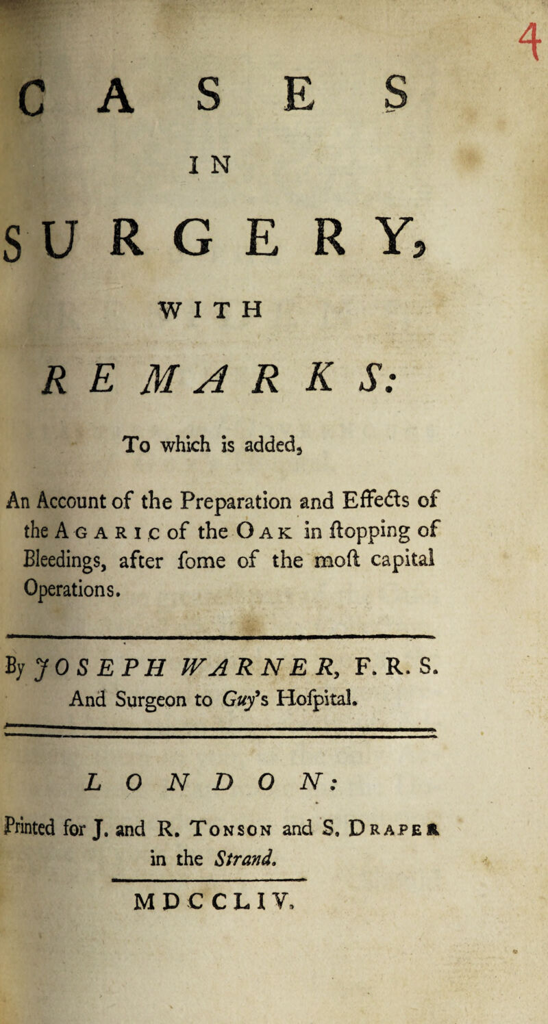 CASES I N SURGERY, WITH REMARKS: To which is added9 An Account of the Preparation and Effeds of the A g a R i rc of the Oak in flopping of Bleedings, after fome of the mod capital Operations. By JOSEPH WARNER, F. R. S. And Surgeon to Guy*s Hofpitah LONDON: Printed for J. and R. Ton son and S, Draper in the Strand. MDCCL1V,
