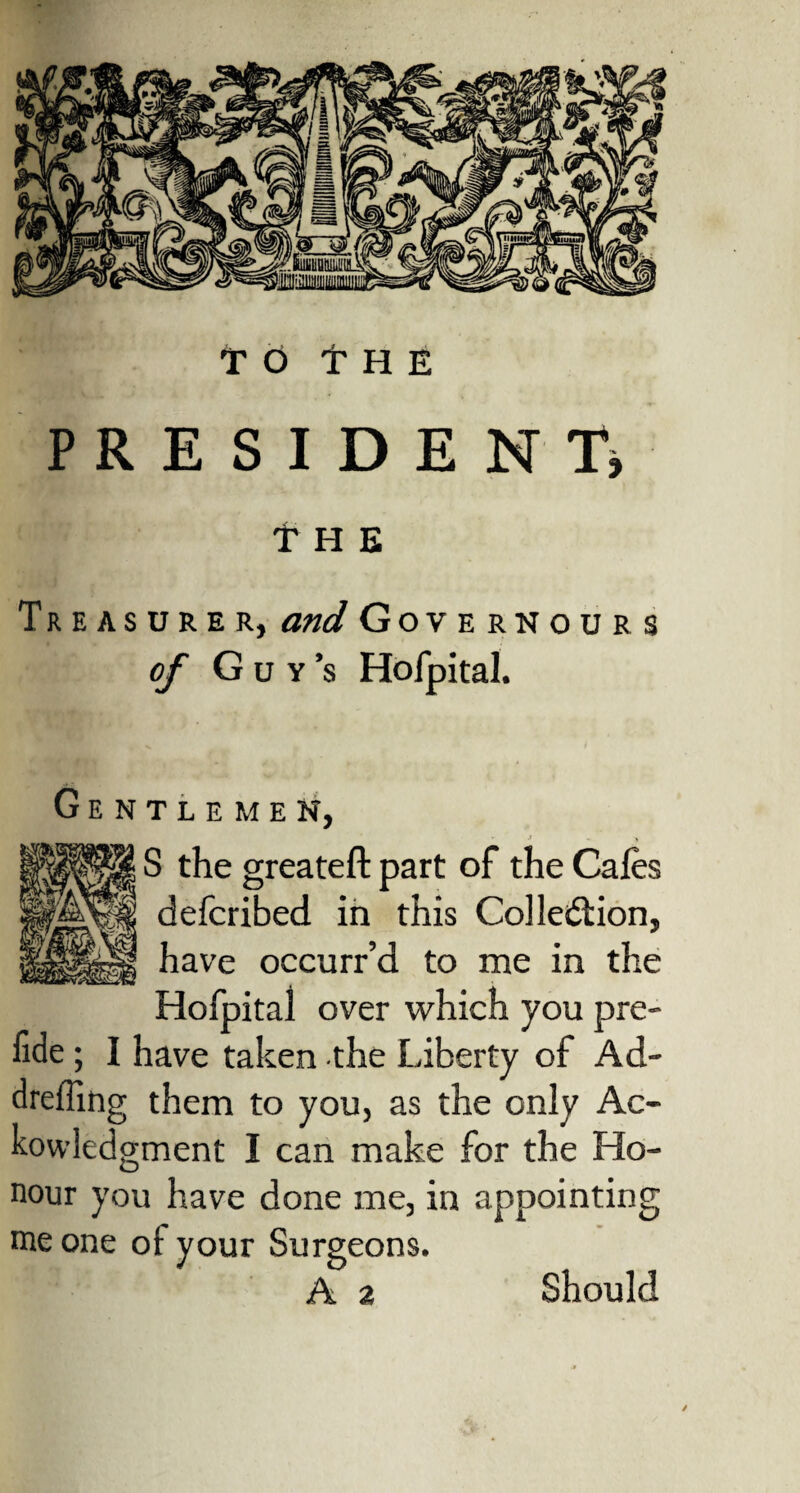 to THE PRESIDENT* t H E Treasurer, and Governours of Gdy’s Hofpital. Gentlemen, J - M S the greateft part of the Cafes defcribed in this Collection, have occurr’d to me in the Hofpital over which you pre- fide ; I have taken the Liberty of Ad- dreffing them to you, as the only Ac- kowledgment I can make for the Ho¬ nour you have done me, in appointing me one of your Surgeons. A 2 Should