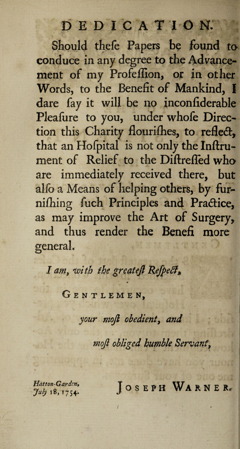dedication; Should thele Papers be found to conduce in any degree to the Advance¬ ment of my Profeffion, or in other Words, to the Benefit of Mankind, I dare fay it will be no inconfiderable Pleafure to you, under whofe Direc¬ tion this Charity flouriflies, to refledt, that an Hofpital is not only the Inftru- ment of Relief to the Diftrefled who are immediately received there, but alio a Means of helping others, by fur- nilhing fuch Principles and Practice, as may improve the Art of Surgery, and thus render the Benefi more I am, with the greatejl Refpeff* « Gentlemen, your mojl obedient, and mojl obliged humble Servant', Hatton-G ardcn, July 18, ? 754. Joseph Warn e r.