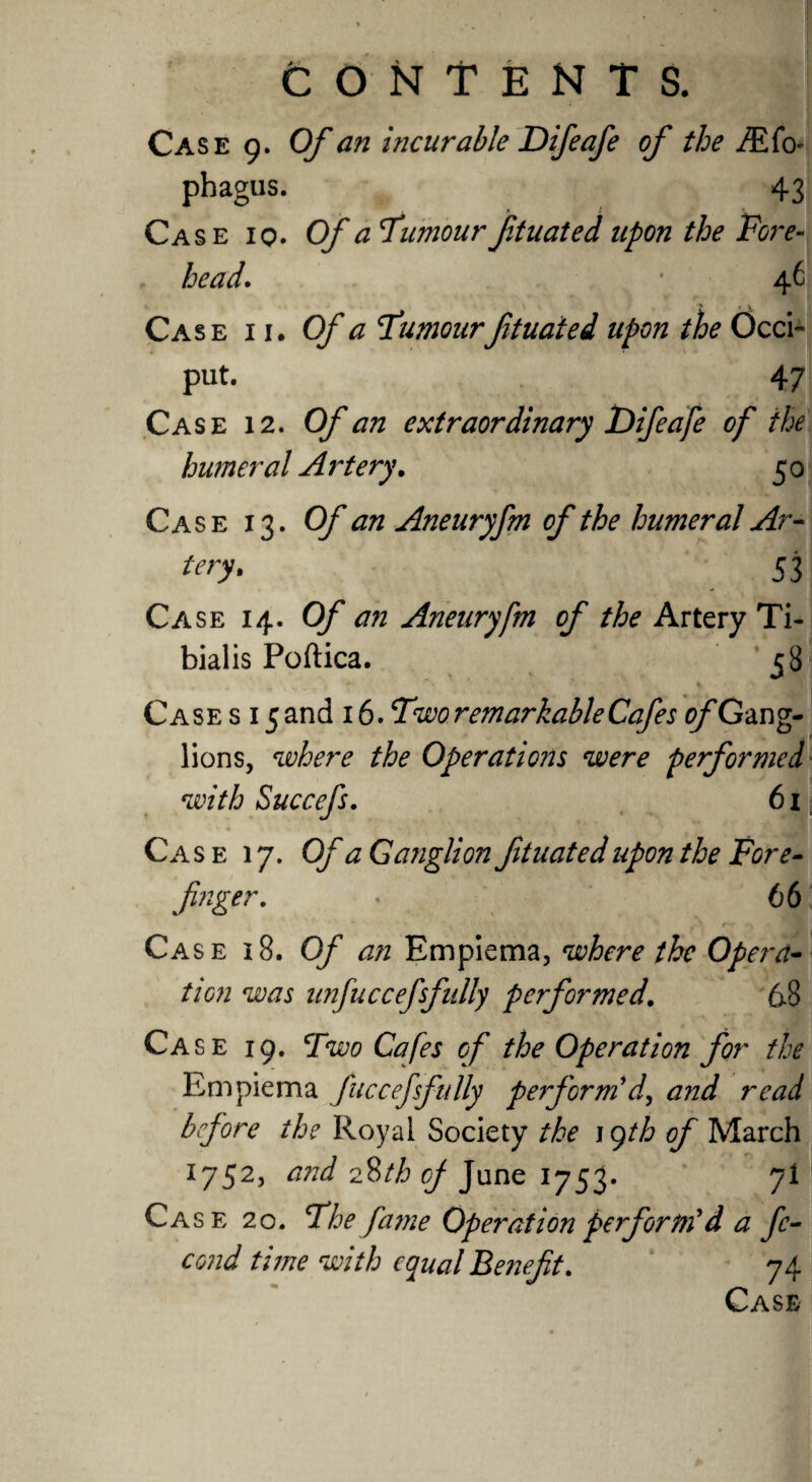Case 9. Of an incurable Difeafe of the iEfo- phagus. 43 Case iq. Of a Tumour ftuated upon the Fore¬ head. ’ 46 Case 11. Of a Tumourftuated upon the Occi¬ put. 47 Case 12. Of an extraordinary Difeafe of the humeral Artery. 5 0 Case 13. Of an Aneuryfm of the humeral Ar¬ tery. 53 Case 14. Of an Aneuryfm of the Artery Ti¬ bialis Poftica. 58 Case s i 5and 16. Two remarkable Cafes ^/'Gang¬ lions, where the Operations were performed with Succefs. 61 Case 17. Of a Ganglion ftuated upon the Fore- finger. « 66 v rr «  Case 18. Of an Empiema, where the Opera¬ tion was unfuccefsfully performed. 68 Case 19. Two Cafes of the Operation for the Empiema fttcceffully perform'd, and read before the Royal Society the 19th of March 1752, and 2%th of June 1753. 7! Case 20. The fame Operation perform'd a fe- cond time with equal Benefit. 74