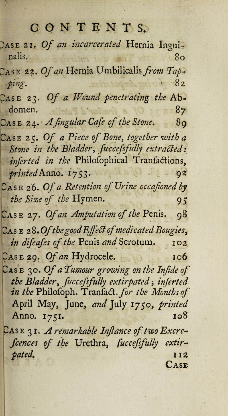 Case 21. Of an incarcerated Hernia Ingui- nalis. 80 Case 22. Of an Hernia Umbilicalis from Tap¬ ping. < 82 CASE 23. Of a Wound penetrating the Ab¬ domen. 87 Case 24, Afingular Cafe of the Stone. 89 __ Case 25. 0/ ^ of Bone, together with a Stone in the Bladder, fucceffully extracted: inferted in the Phiiofophical Tranfadtions, printed Anno. 1753. 92 Case 26. O/' Retention of Urine occafoned by the Size of the Hymen. 95 Case 27. Of an Amputation of the Penis. 98 Cas e 2 8. Ofthe good Effect ofmedicated Bougies, in difeafes of the Penis and Scrotum. 102 Case 29. Of an Hydrocele. 106 Case 30. Of a Tumour growing on the Infde of the Bladder, fucceffully extirpated 3 infer ted in the Philofoph. Tranfadt .for the Months of April May, June, and July 1750, printed Anno. 1751* 108 Case 3 iv A remarkable Inflance of two Excre- fcences of the Urethra, fuccefsfully extir¬ pated, 112