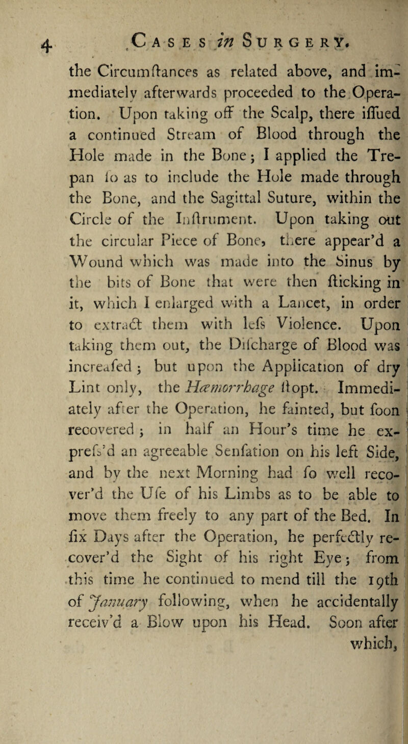 * the Circum fiances as related above, and im¬ mediately afterwards proceeded to the Opera¬ tion. Upon raking off the Scalp, there iflued a continued Stream of Blood through the Hole made in the Bone; I applied the Tre¬ pan lo as to include the Hole made through the Bone, and the Sagittal Suture, within the Circle of the Inftrument. Upon taking out the circular Piece of Bone, there appear’d a Wound which was made into the Sinus by the bits of Bone that were then flicking in it, which 1 enlarged with a Lancet, in order to extract them with lefs Violence. Upon taking them out, the Ddcharge of Blood was increafed ; but upon the Application of dry Lint only, the Ha?mG?~rhage if opt. Immedi¬ ately after the Operation, he fainted, but loon recovered ; in half an Hour’s time he ex- preffd an agreeable Senfation on his left Side, and by the next Morning had fo well reco¬ ver’d the Ufe of his Limbs as to be able to move them freely to any part of the Bed. In fix Days after the Operation, he perfectly re¬ cover’d the Sight of his right Eye; from this time he continued to mend till the 19th of January following, when he accidentally receiv a a Blow upon his Head. Soon after which,