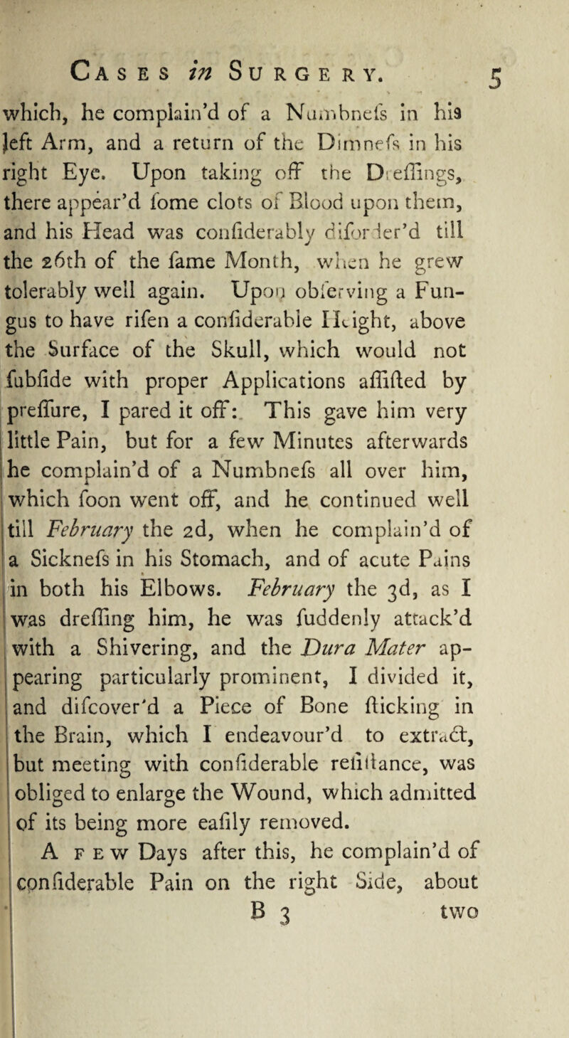 which, he complain’d of a Numbnefs in hia Jeft Arm, and a return of the Dimnefs in his right Eye. Upon taking off the D effings, there appear’d fome clots of Blood upon them, and his Head was con fide rably dBorder’d till the 26th of the fame Month, when he grew tolerably well again. Upon obferving a Fun¬ gus to have rifen a confiderable I Light, above the Surface of the Skull, which would not fubfide with proper Applications affifted by preffure, I pared it off: This gave him very little Pain, but for a few Minutes afterwards he complain’d of a Numbnefs all over him, which foon went off, and he continued well till February the 2d, when he complain’d of ' a Sicknefs in his Stomach, and of acute Pains » in both his Elbows. February the 3d, as I was drefling him, he was fuddenly attack’d with a Shivering, and the Dura Mater ap¬ pearing particularly prominent, I divided it, and difcover'd a Piece of Bone flicking in the Brain, which I endeavour’d to extract, but meeting with confiderable refiilance, was obliged to enlarge the Wound, which admitted of its being more eafily removed. A few Days after this, he complain’d of confiderable Pain on the right Side, about B 3 two