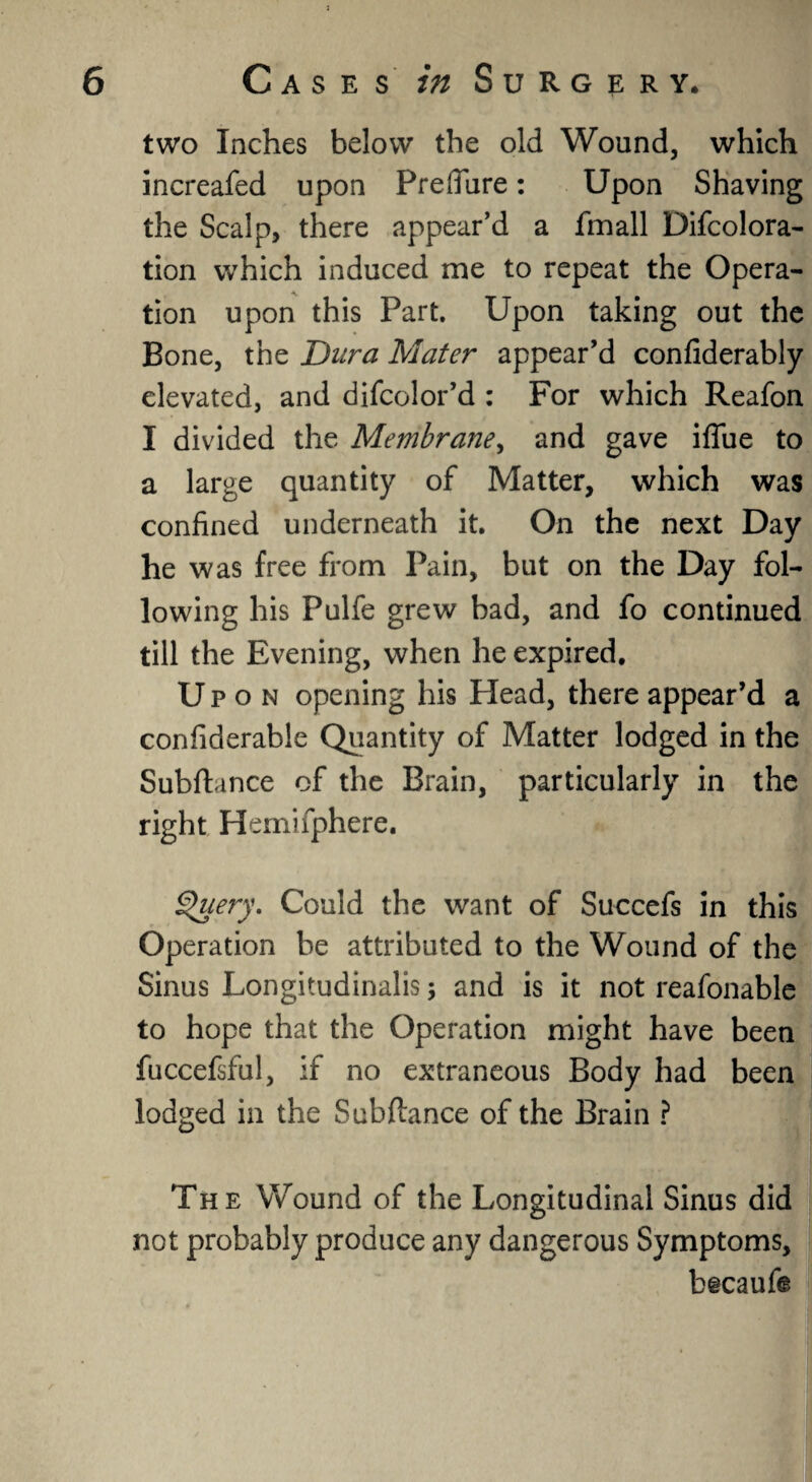 two Inches below the old Wound, which increafed upon Prefiure: Upon Shaving the Scalp, there appear’d a fmall Difcolora- tion which induced me to repeat the Opera¬ tion upon this Part. Upon taking out the Bone, the Dura Mater appear’d confiderably elevated, and difcolor’d : For which Reafon I divided the Membrane, and gave iflfue to a large quantity of Matter, which was confined underneath it. On the next Day he was free from Pain, but on the Day fol¬ lowing his Pulfe grew bad, and fo continued till the Evening, when he expired. Upon opening his Head, there appear’d a confiderabie Quantity of Matter lodged in the Subftance of the Brain, particularly in the right Hemifphere. Query. Could the want of Succefs in this Operation be attributed to the Wound of the Sinus Longitudinalis; and is it not reafonable to hope that the Operation might have been fuccefsful, if no extraneous Body had been lodged in the Subftance of the Brain ? The Wound of the Longitudinal Sinus did not probably produce any dangerous Symptoms, b§caufe