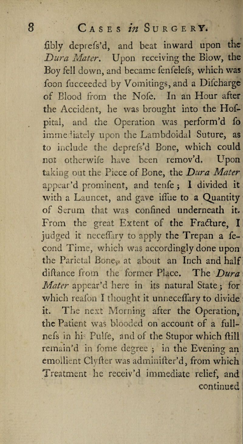 fibly deprefs’d, and beat inward upon the Dura Mater. Upon receiving the Blow, the Boy fell down, and became fenfelefs, which was foon fucceeded by Vomitings, and a Difcharge of Blood from the Nofe. In an Hour after the Accident, he was brought into the Hof- pital, and the Operation was perform’d fo imrne hately upon the Lambdoidal Suture, as to include the deprefs’d Bone, which could not other wife have been remov’d. Upon taking out the Piece of Bone, the Dura Mater appear’d prominent, and tenfe ; I divided it with a Launcet, and gave iffue to a Quantity of Serum that was confined underneath it. From the great Extent of the Fradture, I judged it neceffary to apply the Trepan a fe- cond Time, which was accordingly done upon the Parietal Bone,* at about an Inch and half diflance from the former Place. The Dura Mater appear’d here in its natural State, for which reafon I thought it unneceffary to divide it. The next Morning after the Operation, the Patient was blooded on account of a full- nefs in hi Pulfe, and of the Stupor which ftill remain’d in feme degree ; in the Evening an emollient Clvfter was adminiider’d, from which Treatment he receiv’d immediate relief, and continued
