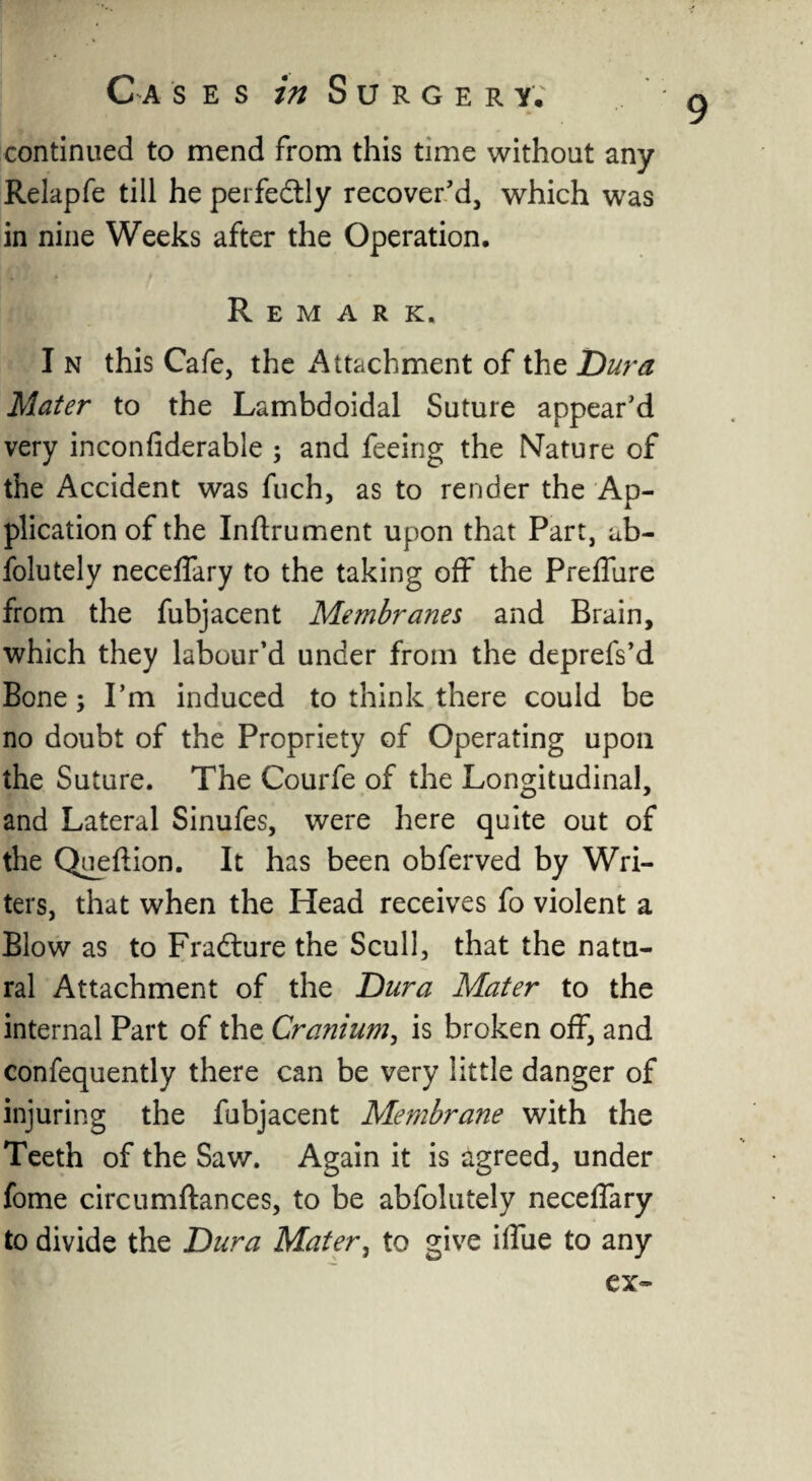 9 continued to mend from this time without any Relapfe till he perfectly recover’d, which was in nine Weeks after the Operation. Remark. I n this Cafe, the Attachment of the Dura Mater to the Lambdoidal Suture appear’d very inconfiderable ; and feeing the Nature of the Accident was fuch, as to render the Ap¬ plication of the Inflrument upon that Part, ub- folutely neceffary to the taking off the Preffure from the fubjacent Membranes and Brain, which they labour’d under from the deprefs’d Bone; Pm induced to think there could be no doubt of the Propriety of Operating upon the Suture. The Courfe of the Longitudinal, and Lateral Sinufes, were here quite out of the Queflion. It has been obferved by Wri¬ ters, that when the Head receives fo violent a Blow as to Fradture the Scull, that the natu¬ ral Attachment of the Dura Mater to the internal Part of the Cranium, is broken off, and confequently there can be very little danger of injuring the fubjacent Membrane with the Teeth of the Saw. Again it is agreed, under fome circumftances, to be abfolutely neceffary to divide the Dura Mater, to give ilfue to any ex-
