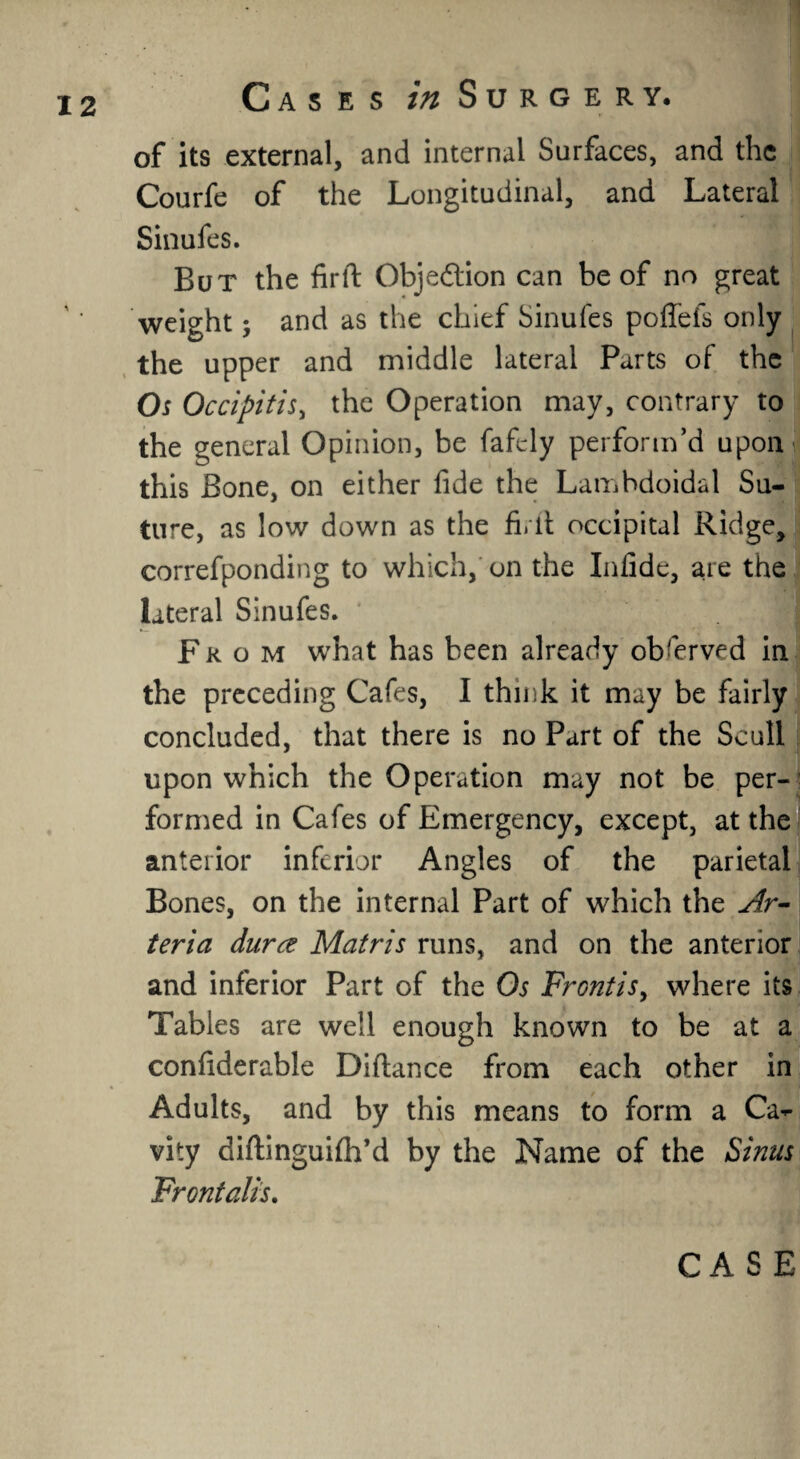 of its external, and internal Surfaces, and the Courfe of the Longitudinal, and Lateral Sinufes. But the firft Obje&ion can be of no great weight; and as the chief Sinufes poffefs only the upper and middle lateral Parts of the Os Occipitis, the Operation may, contrary to the general Opinion, be fafely perform’d uponii this Bone, on either fide the Lambdoidal Su¬ ture, as low down as the fi.lt occipital Ridge, eorrefponding to which, on the Infide, are the lateral Sinufes. From what has been already observed in the preceding Cafes, I think it may be fairly concluded, that there is no Part of the Scull upon which the Operation may not be per-’ formed in Cafes of Emergency, except, at the anterior inferior Angles of the parietal Bones, on the internal Part of which the Ar- teria dura Matris runs, and on the anterior and inferior Part of the Os Frontis, where its Tables are well enough known to be at a confiderable Difiance from each other in Adults, and by this means to form a Ca¬ vity diftinguilh’d by the Name of the Sinus Frontalis. CASE