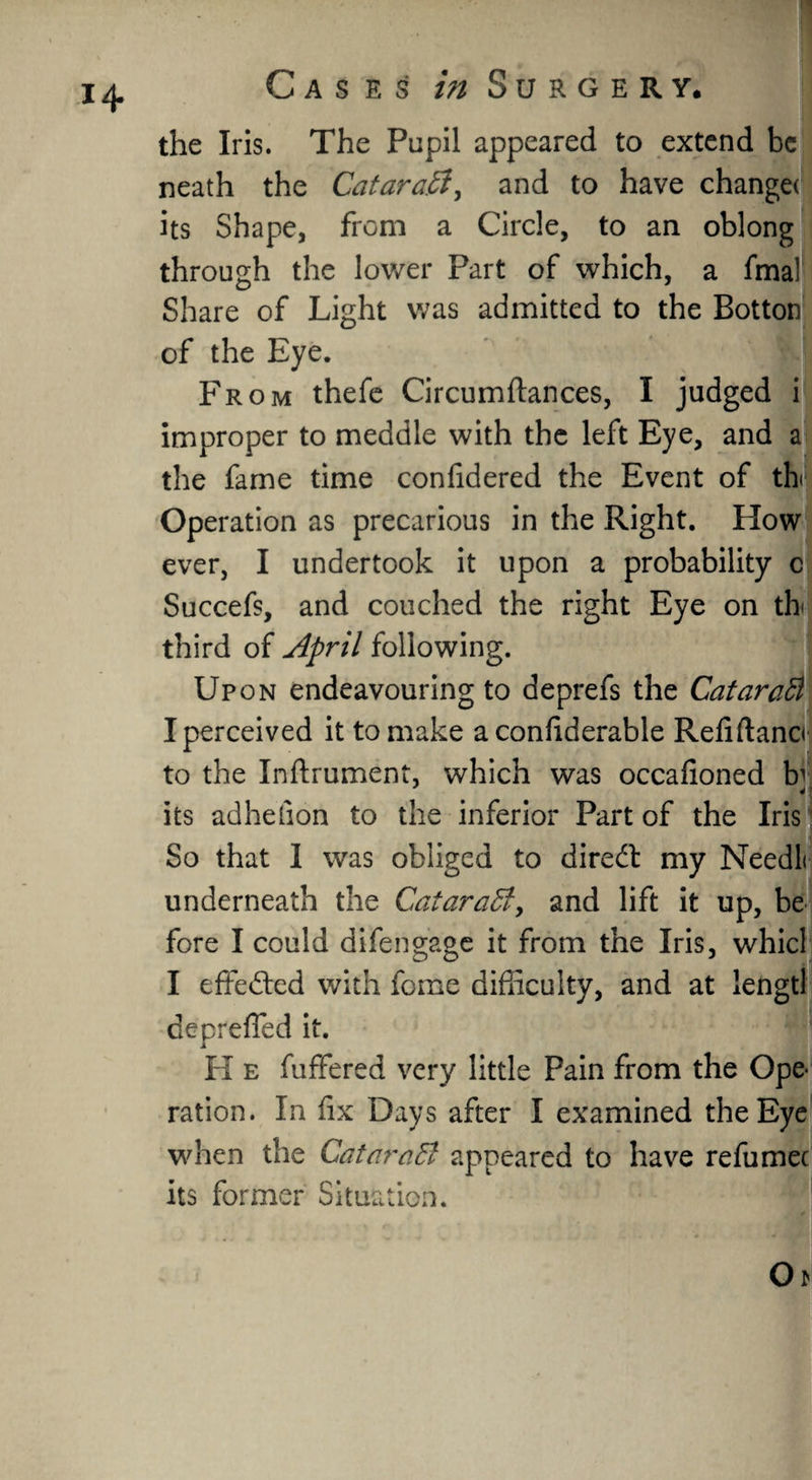 the Iris. The Pupil appeared to extend be neath the Cataraft^ and to have change* its Shape, from a Circle, to an oblong through the lower Part of which, a fmal Share of Light was admitted to the Botton of the Eye. | From thefe Circumftances, I judged i improper to meddle with the left Eye, and a the fame time confidered the Event of th< Operation as precarious in the Right. How ever, I undertook it upon a probability c Succefs, and couched the right Eye on th< third of April following. Upon endeavouring to deprefs the CataraB I perceived it to make a confiderable Refiftanci to the Inftrument, which was occafloned h 4 its adhefion to the inferior Part of the Iris So that I was obliged to diredt my Needli underneath the Cataraffi, and lift it up, be fore I could difen gage it from the Iris, whicl I effected with feme difficulty, and at lengtl deprefled it. H e fuffered very little Pain from the Ope¬ ration. In fix Days after I examined the Eye when the CatarciEl appeared to have refumec its former Situation.