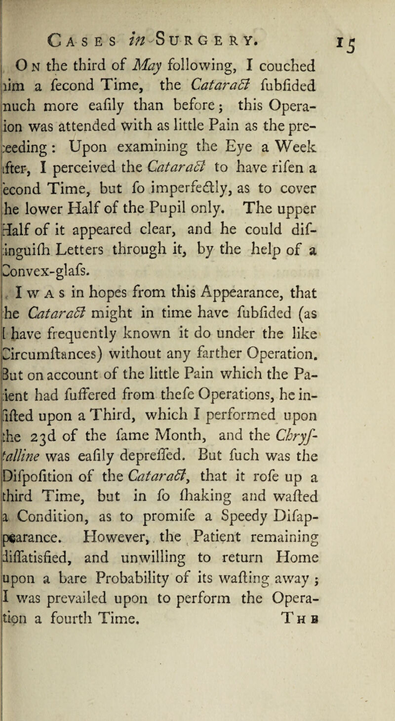 j O n the third of May following, I couched aim a fecond Time, the Catarafubfided nuch more eafily than before ; this Opera- ion was attended with as little Pain as the pre¬ ceding : Upon examining the Eye a Week tfter, I perceived the Cataract to have rifen a econd Time, but fo imperfedtly, as to cover he lower Half of the Pupil only. The upper Half of it appeared clear, and he could dif- :ingui(h Letters through it, by the help of a ^onvex-glafs. j, I w a s in hopes from this Appearance, that he CataraCk might in time have fubfided (as 1 have frequently known it do under the like Circumftances) without any farther Operation. But on account of the little Pain which the Pa¬ rent had fuffered from thefe Operations, he in- Ififted upon a Third, which I performed upon the 23d of the fame Month, and the Chryf- \attine was eafily deprefied. But fuch was the Difpofition of the Catara5ly that it rofe up a third Time, but in fo fhaking and wafted a Condition, as to promife a Speedy Difap- pearance. However, the Patient remaining piflatisfied, and unwilling to return Plome upon a bare Probability of its wafting away ; I was prevailed upon to perform the Opera¬ tion a fourth Time. Thb