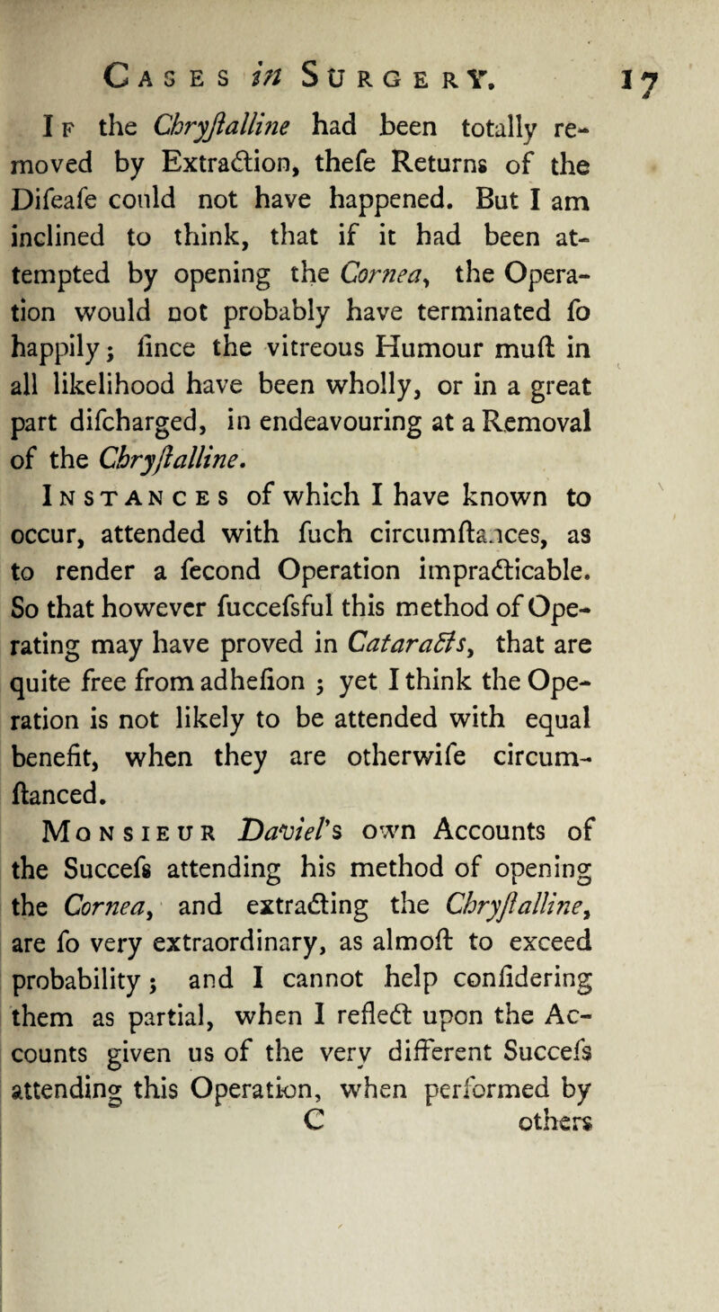 I f the Chryjlalline had been totally re¬ moved by Extraction, thefe Returns of the Difeafe could not have happened. But I am inclined to think, that if it had been at¬ tempted by opening the Cornea, the Opera¬ tion would not probably have terminated fo happily; lince the vitreous Humour muft in all likelihood have been wholly, or in a great part difcharged, in endeavouring at a Removal of the Chryjlalline. Instances of which I have known to occur, attended with fuch circumftances, as to render a fecond Operation impracticable. So that however fuccefsful this method of Ope¬ rating may have proved in Cataracts, that are quite free from adhefion ; yet I think the Ope¬ ration is not likely to be attended with equal benefit, when they are otherwife circum- ftanced. Monsieur Daviel's own Accounts of the Succefs attending his method of opening the Cornea, and extracting the Chryjlalline, are fo very extraordinary, as aim oft to exceed probability; and I cannot help confidering them as partial, when I reflect upon the Ac¬ counts given us of the very different Succefs attending this Operation, when performed by C others