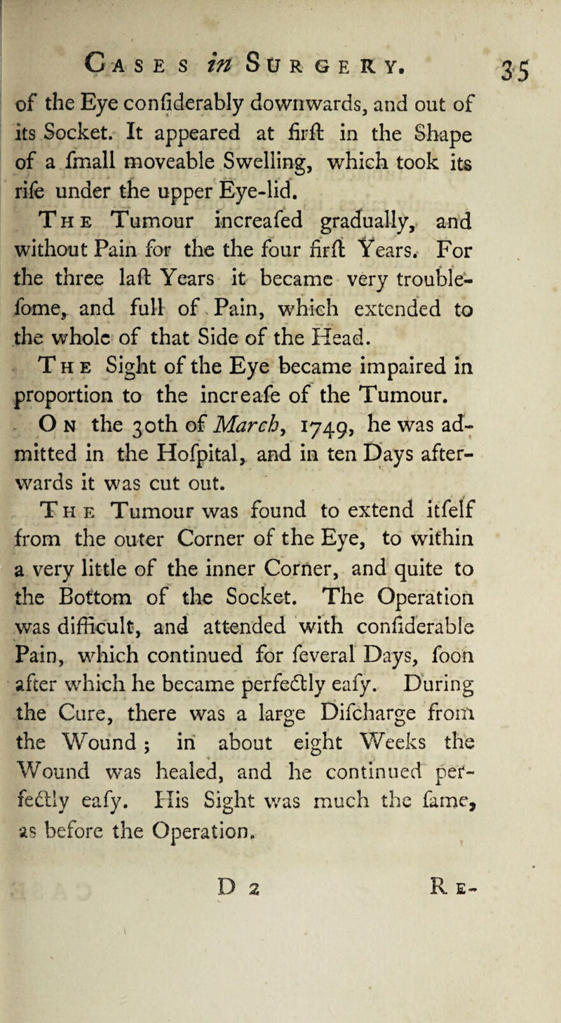 of the Eye confiderably downwards, and out of its Socket. It appeared at firft in the Shape of a fmall moveable Swelling, which took its rife under the upper Eye-lid. The Tumour increafed gradually, and without Pain for the the four nrft Years. For the three laft Years it became very trouble- fome, and full of Pain, which extended to the whole of that Side of the Head. The Sight of the Eye became impaired in proportion to the increafe of the Tumour. O n the 30th of March, 1749, he was ad¬ mitted in the Hofpital, and in ten Days after¬ wards it was cut out. The Tumour was found to extend itfelf from the outer Corner of the Eye, to within a very little of the inner Corner, and quite to the Bottom of the Socket. The Operation was difficult, and attended with conliderabie Pain, which continued for feveral Days, foon after which he became perfectly eafy. During the Cure, there was a large Difcharge from the Wound; in about eight Weeks the Wound was healed, and he continued per¬ fectly eafy. His Sight was much the fame, as before the Operation.