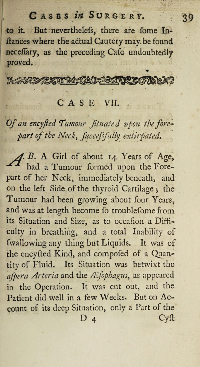 • » Cases in Surgery. 39 to it. But nevcrthelefs, there are fome In- llances where the actual Cautery may. be found neceflary, as the preceding Cafe undoubtedly proved. CASE VIL - Of an encyfted Tumour fituated upon the fore¬ part of the Necky fucceffully extirpated. yf. B. A Girl of about 14 Years of Age, had a Tumour formed upon the Fore¬ part of her Neck, immediately beneath, and on the left Side of the thyroid Cartilage; the Tumour had been growing about four Years, and was at length become fo troublefome from its Situation and Size, as to cccafion a Diffi¬ culty in breathing, and a total Inability of fwallowing any thing but Liquids. It was of the encyfted Kind, and compofed of a Quan¬ tity of Fluid. Its Situation was betwixt the afpera Arteria and the JEfophaguSy as appeared in the Operation. It was cut out, and the Patient did well in a few Weeks. But on Ac¬ count of its deep Situation, only a Part of the