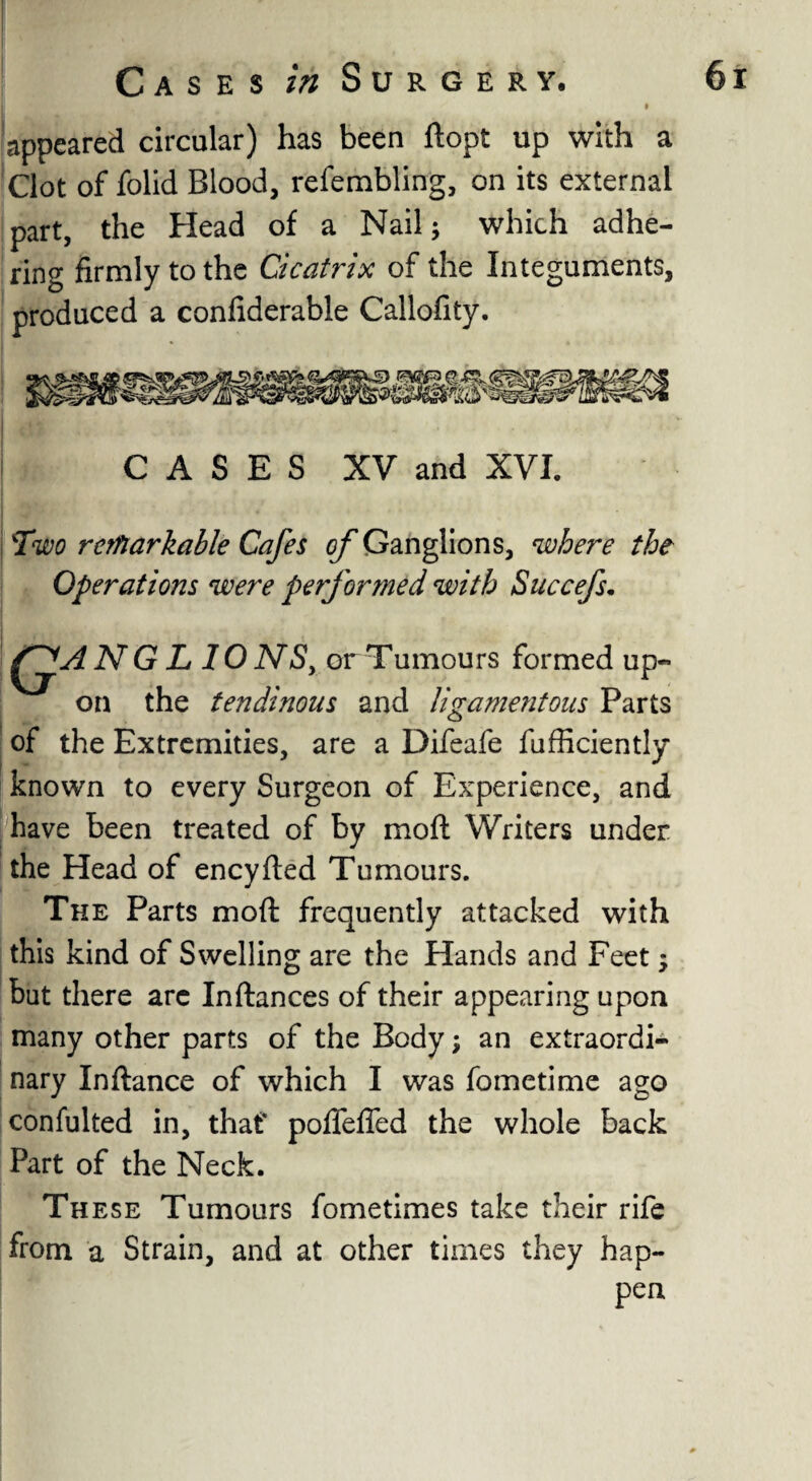 • appeared circular) has been ftopt up with a Clot of folid Blood, relembling, on its external part, the Head of a Nail; which adhe¬ ring firmly to the Cicatrix of the Integuments, produced a coniiderable Callofity. CASES XV and XVI. Two remarkable Cafes of Ganglions, where the Operations were performed with Succefs. N G L 10 NS, or Tumours formed up¬ on the tendinous and ligamentous Parts of the Extremities, are a Difeafe fufficiently known to every Surgeon of Experience, and have been treated of by mo ft Writers under the Head of eneyfted Tumours. The Parts moft frequently attacked with this kind of Swelling are the Hands and Feet; but there arc Inftances of their appearing upon many other parts of the Body; an extraordi¬ nary Inftance of which I was fometime ago confulted in, that* poffeffed the whole back Part of the Neck. These Tumours fometimes take their rife from a Strain, and at other times they hap- pen