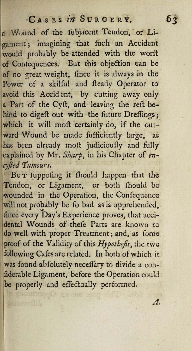 ! Cases in Surgery. 63 a Wound of the fubjacent Tendon, or Li¬ gament; imagining that fuch an Accident would probably be attended with the worft of Coniequences. But this objection can be of no great weight, fince it is always in the Power of a skilful and fteady Operator to avoid this Accident, by cutting away only a Part of the Cyft, and leaving the reft be¬ hind to digeft out with the future Dreffings; which it will moft certainly do, if the out¬ ward Wound be made fufficiently large, as has been already moil judicioufly and fully explained by Mr. Sharp> in his Chapter of en- cyfled humours. But fuppofing it (hould happen that the Tendon, or Ligament, or both Ihould be wounded in the Operation, the Confequence will not probably be fo bad as is apprehended, fince every Day's Experience proves, that acci¬ dental Wounds of thefe Parts are known to do well with proper Treatment; and, as fame proof of the Validity of this Hypothecs, the two following Cafes are related. In both of which it was found abfolutely neceffary to divide a con- fiderable Ligament, before the Operation could be properly and effectually performed.
