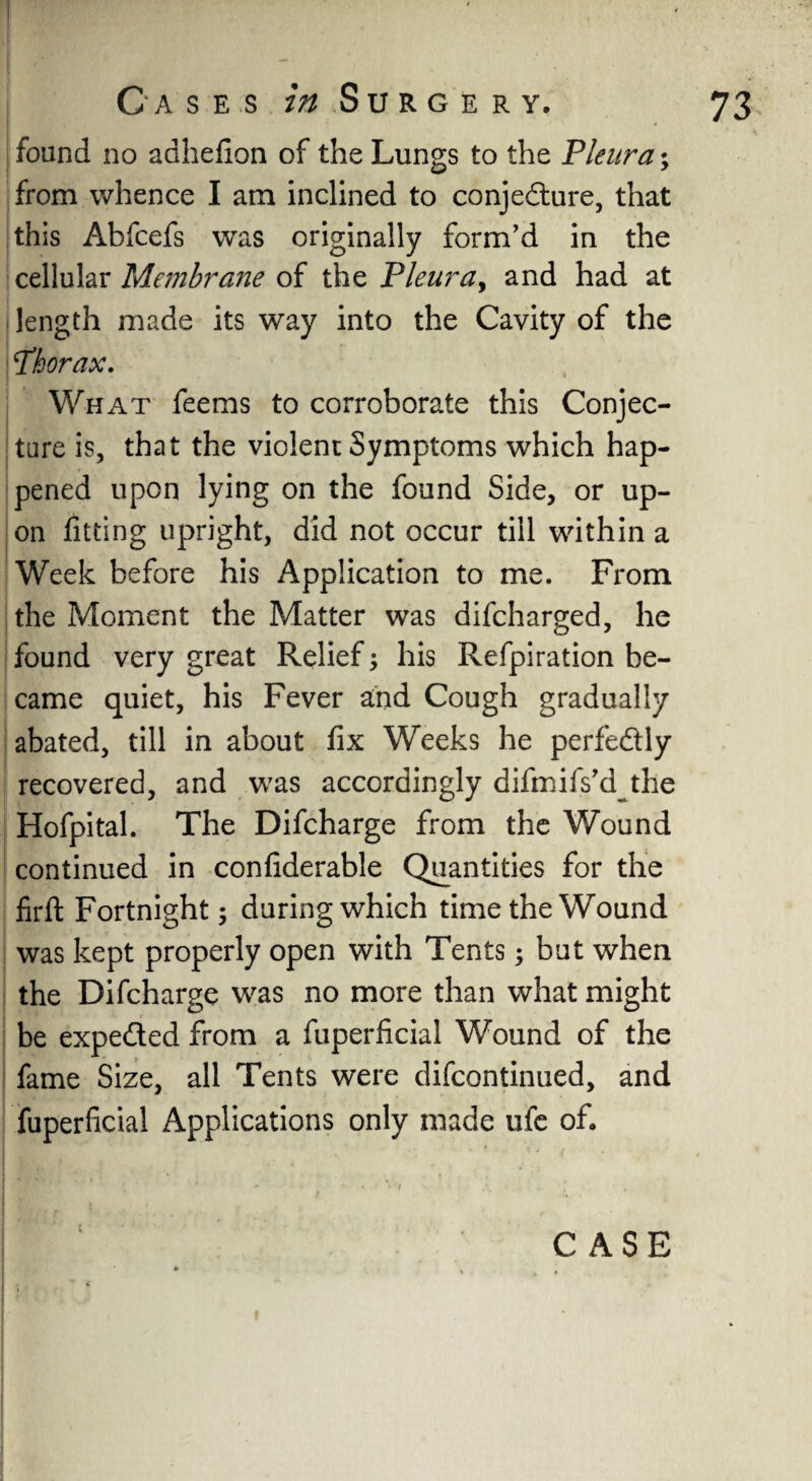 found no adhefion of the Lungs to the 'Pleura; from whence I am inclined to conjedure, that this Abfcefs was originally form’d in the cellular Membrane of the Pleura, and had at length made its way into the Cavity of the Thorax. What feems to corroborate this Conjec¬ ture is, that the violent Symptoms which hap¬ pened upon lying on the found Side, or up¬ on fitting upright, did not occur till within a Week before his Application to me. From the Moment the Matter was difcharged, he found very great Relief; his Refpiration be¬ came quiet, his Fever and Cough gradually abated, till in about fix Weeks he perfectly recovered, and was accordingly difmifs’djhe Hofpital. The Difcharge from the Wound continued in confiderable Quantities for the firfl: Fortnight; during which time the Wound was kept properly open with Tents $ but when the Difcharge was no more than what might be expeded from a fuperficial Wound of the fame Size, all Tents were difcontinued, and fuperficial Applications only made ufe of.