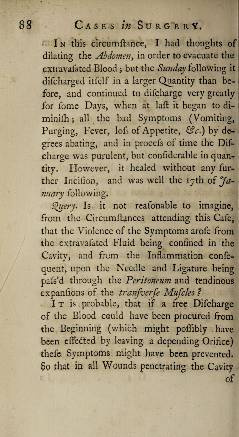 I n this circumftance, I had thoughts of dilating the Abdomen, in order to evacuate the extravafated Blood; but the Sunday following it difcharged itfelf in a larger Quantity than be¬ fore, and continued to difcharge very greatly for fome Days, when at laft it began to di- minifhs all the bad Symptoms (Vomiting, Purging, Fever, lofs of Appetite, &c.) by de¬ grees abating, and in procefs of time the Dif¬ charge was purulent, but confiderable in quan¬ tity. However, it healed without any fur¬ ther Incifion, and was well the 17th of Ja- nuary following. Query. Is it not reafonable to imagine, from the Circumftances attending this Cafe, that the Violence of the Symptoms arofe from the extravafated Fluid being confined in the Cavity, and from the Inflammation confe- quent, upon the Needle and Ligature being pafs’d through the Peritoneum and tendinous expanfions of the tranfverfe Mufcles ? IT is probable, that if a free Difcharge of the Blood could have been procured from the Beginning (which might poffibly have been effected by leaving a depending Orifice) thefe Symptoms might have been prevented. So that in all Wounds penetrating the Cavity. of
