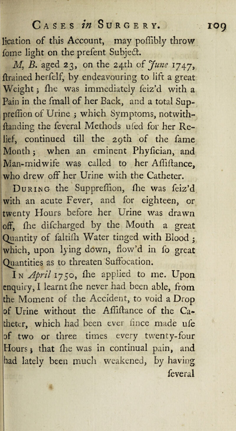 lication of this Account, may poflibly throw fome light on the prefent Subject. M. B. aged 23, on the 24th of June 1747, drained herfelf, by endeavouring to lift a great Weight; (he was immediately feiz’d with a Pain in the fmall of her Back, and a total Sup- preffion of Urine 3 which Symptoms, notwith- ftanding the feveral Methods uled for her Re¬ lief, continued till the 29th of the fame Month; when an eminent Phyfician, and | Man-midwife was called to her Affidance, who drew off* her Urine with the Catheter. During the Suppreflion, fhe was feiz’d with an acute Fever, and for eighteen, or twenty Flours before her Urine was drawn off, {he difcharged by the Mouth a great Quantity of faltifh Water tinged with Blood * which, upon lying down, flow’d in fo great Quantities as to threaten Suffocation. In April 1750, ihe applied to me. Upon enquiry, I learnt Ihe never had been able, from the Moment of the Accident, to void a Drop of Urine without the Affiftance of the Ca¬ theter, which had been ever fince made ufe of two or three times every twenty-four Hours $ that {he was in continual pain, and had lately been much weakened, by having feveral