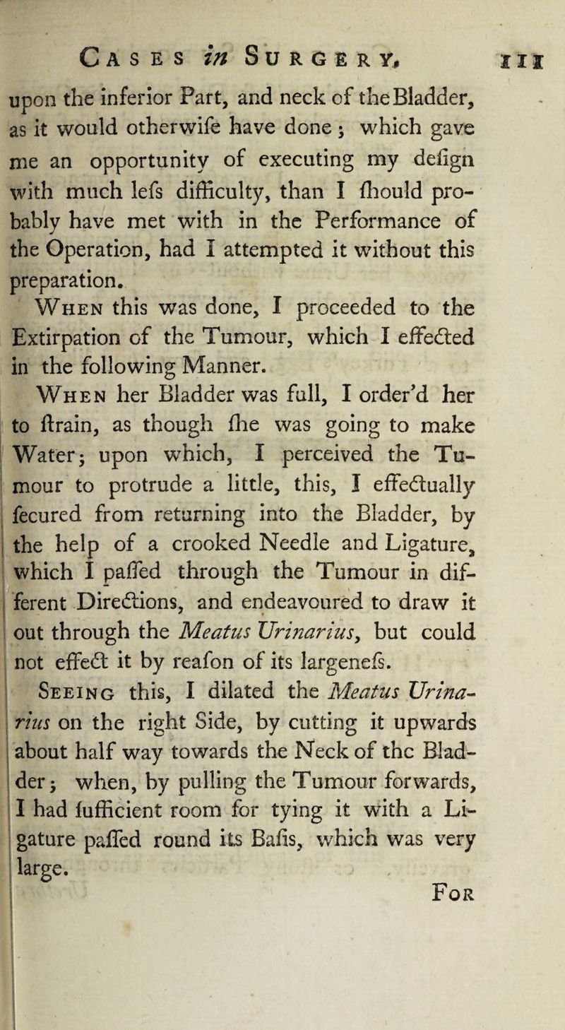 upon the inferior Part, and neck of the Bladder, as it would otherwife have done; which gave me an opportunity of executing my defign with much lefs difficulty, than I ffiould pro¬ bably have met with in the Performance of J the Operation, had I attempted it without this preparation. When this was done, I proceeded to the Extirpation of the Tumour, which I effected in the following Manner. When her Bladder was full, I order’d her to drain, as though fhe was going to make Water 5 upon which, I perceived the Tu¬ mour to protrude a little, this, I effectually fecured from returning into the Bladder, by the help of a crooked Needle and Ligature, which I paffed through the Tumour in dif¬ ferent Directions, and endeavoured to draw it out through the Meatus Urinarius, but could not effeCt it by reafon of its largenefs. Seeing this, I dilated the Meatus Urina- rius on the right Side, by cutting it upwards about half way towards the Neck of the Blad¬ der > when, by pulling the Tumour forwards, I had fufficient room for tying it with a Li¬ gature paffed round its Bafis, which was very large. For