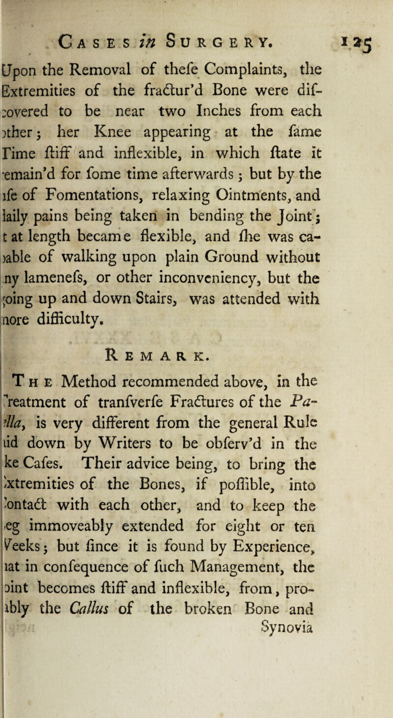 Upon the Removal of thefe Complaints, the Extremities of the fractur’d Bone were dif¬ fered to be near two Inches from each )ther; her Knee appearing at the fame Time ftiff and inflexible, in which Rate it •emain’d for fome time afterwards; but by the ife of Fomentations, relaxing Ointments, and iaily pains being taken in bending the Joint ; tat length became flexible, and £he was ca- >able of walking upon plain Ground without ny lamenefs, or other inconveniency, but the ;oing up and down Stairs, was attended with aore difficulty. The Method recommended above, in the Teatment of tranfverfe Fraftures of the Ptf- Ala> is very different from the general Rule lid down by Writers to be obferv’d in the ke Cafes. Their advice being, to bring the Extremities of the Bones, if poflible, into Eonta& with each other, and to keep the -eg immoveably extended for eight or ten Veeks; but fince it is found by Experience* lat in confequence of fuch Management, the Dint becomes ftiff and inflexible, from, pro- ibly the Callus of the broken Bone and | ' Synovia I25
