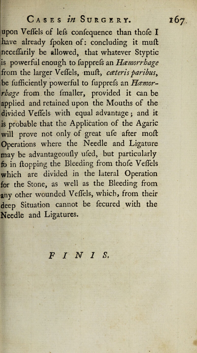 upon Veflels of lefs confequence than thofe I have already fpoken of: concluding it muft neceflarily be allowed, that whatever Styptic is powerful enough to fupprefs an Hemorrhage from the larger Veflels, muft, ceteris paribus> « be fufficiently powerful to fupprefs an Hemor¬ rhage from the fmaller, provided it can be applied and retained upon the Mouths of the divided Veflels with equal advantage; and it is probable that the Application of the Agaric will prove not only of great ufe after moft Operations where the Needle and Ligature may be advantageoufly ufed, but particularly fo in flopping the Bleeding from thofe Veflels which are divided in the lateral Operation for the Stone, as well as the Bleeding from any other wounded Veflels, which, from their deep Situation cannot be fecured with the Needle and Ligatures. FINIS,
