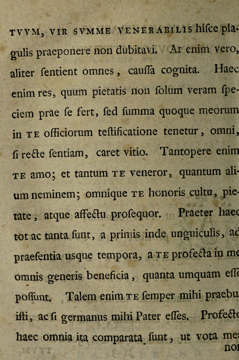 tvvm, vir svmme venerabilis hifce pia* gulis praeponere non dubitavi. At enim vero, aliter fentient omnes, cauda cognita. Haec enim res, quum pietatis non folum veram fpe- ciem prae fe fert, fed fumma quoque meorum in te officiorum teftificatione tenetur, omni, fi rette fentiam, caret vitio. Tantopere enim te amo; et tantum te veneror, quantum ali¬ um neminem; omnique te honoris cultu, pie¬ tate , atque affectu profequor. Praeter haec totae tanta funt, a primis inde unguiculis, ac praefentia usque tempora, a te profecta in mc omnis generis beneficia, quanta umquam effi poffunt. Talem enim te femper mihi praebu ifti, ac fi germanus mihi Pater effes. Profecte haec omnia ita comparata funt, ut vota mei noi