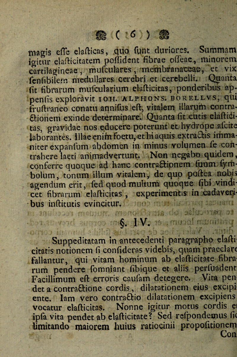 magis efle elafticas, quo funt duriores. Summam igitur elafticitatem poflidenc fibrae offeae, minorem cartilagineae, mufculares, membranaceae, et vix fenfibilern medullares cerebri et cerebelli. Quanta fit fibrarum mufcularium elafticitas, ponderibus ap» penfis exploravit ion. alehqns. borellvs, qui fruftraneo conatu annifus eft, vitalem illarum contra» dtionem exinde determinare. .Quanta fit cutis elaftid- tas, gravidae nos edocere poterunt et hydrope afcite laborantes. Illae enim foeto, et hi aquis extractis imma¬ niter expanfum abdomen in minus volumen fe con¬ trahere laeti animadvertunt. Non negabo quidem, conferre quoque ad hanc contraQripnem fuum fyrfi- bolum, tonum illum vitalem, de quo poftea nobis agendum erit, fed quod multum quoque fibi vindi¬ cet fibrarum elafticitas , experimentis in cadaveri¬ bus inftitutis evincitur. ■ 'I V/, y- y, r ■ SC? ;• Mfil \ ' ' • V’*** 4 f '■ §. I V. * Suppeditatam in antecedenti paragrapho elafti citatis notionem fi confideras videbis, quam praeclare fallantur, qui vitam hominum ab elafticitate fibra' rum pendere fomniant fibique et aliis perfuadent Facillimum eft erroris caufam detegere. Vita pen det a contrattione cordis, dilatationem eius excipi ente. Iam vero contrafilio dilatationem excipiens vocatur elafticitas. Nonne igitur motus cordis ei ipfa vita pendet ab elafticitate? Sed refpondemus fic limitando maiorem huius ratiocinii propofitionem Con