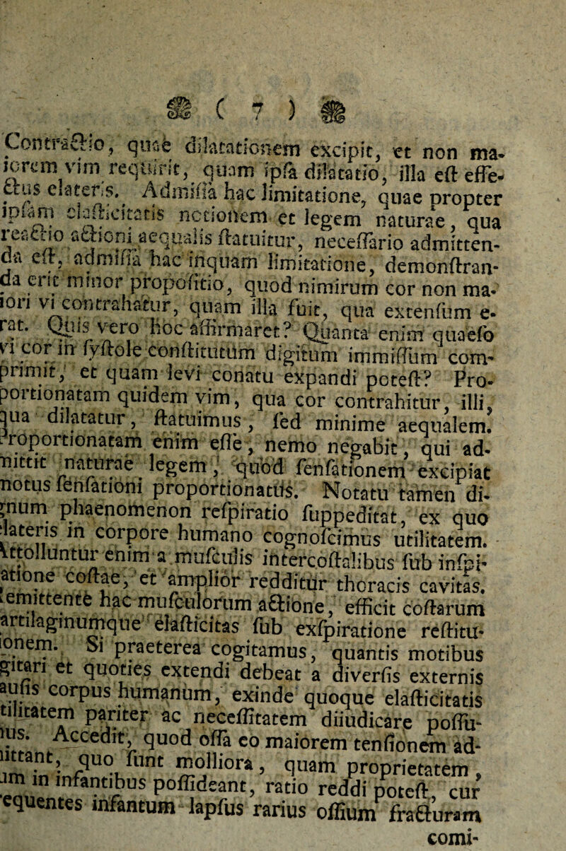 i H.*, i ' 1 Tia ««arano, ilia ett eiie* Clus CratefiS.^ Admiha hac limitatione, quae Dropter jpwns cwttiCitstis notionem et legem naturae qua reactio adionraeqqaiis ftatuitur, neceffario admitten- u'« Ctt, admiiiahac inquam limitatione, demonftrari' da eric minor propoiitio, quod nimirum cor non ma* 1011 tranatur, quam illa fuit, qua extenfilm e* rat. Quis vero hoc affirmaret? Quanta enim quaefo vi cor m iyftole conftitutiim digitum immiffum com¬ primit, et quam levi conatu expandi pcteft? Pro* poitionatam quidem vim, qua cor contrahitur, illi, 3ua dilatatur, ftatuimus, fed minime aequalem. . roportionatam enim efle, nemo negabit, qui ad- mttit maturae legem ; quod fenfationem excipiat notus lenfationi proportionatus. Notatu tamen di- >num phaenomenon refpiratio fuppeditat, ex quo ilateris m corpore humano cognofcimus utilitatem, vtto.luntur enim a mufcu!is intercoftalibus fub infpi* atione coftae, et amplior redditur thoracis cavitas, .emittente hac mufculorum ;a£tibne,: efficit coftarum artilaginumque elafticitas fub eviratione reffitu* ionem. oi praeterea cogitamus, quantis motibus gitari et quoties extendi debeat a diverfis externis auhs corpus humanum, exinde quoque elafticitatis ilitatem pariter ac neceffitatem diiudicare poffii- K* Accedlt’ <3uod offa co maiorem tenfionem ad- imin infff°Kfllnt molliora, quam proprietatem, ^nmfkntffius poffideant, ratio reddi poteft, cur equentes infantum - lapfus rarius offiuni fraluram comi-