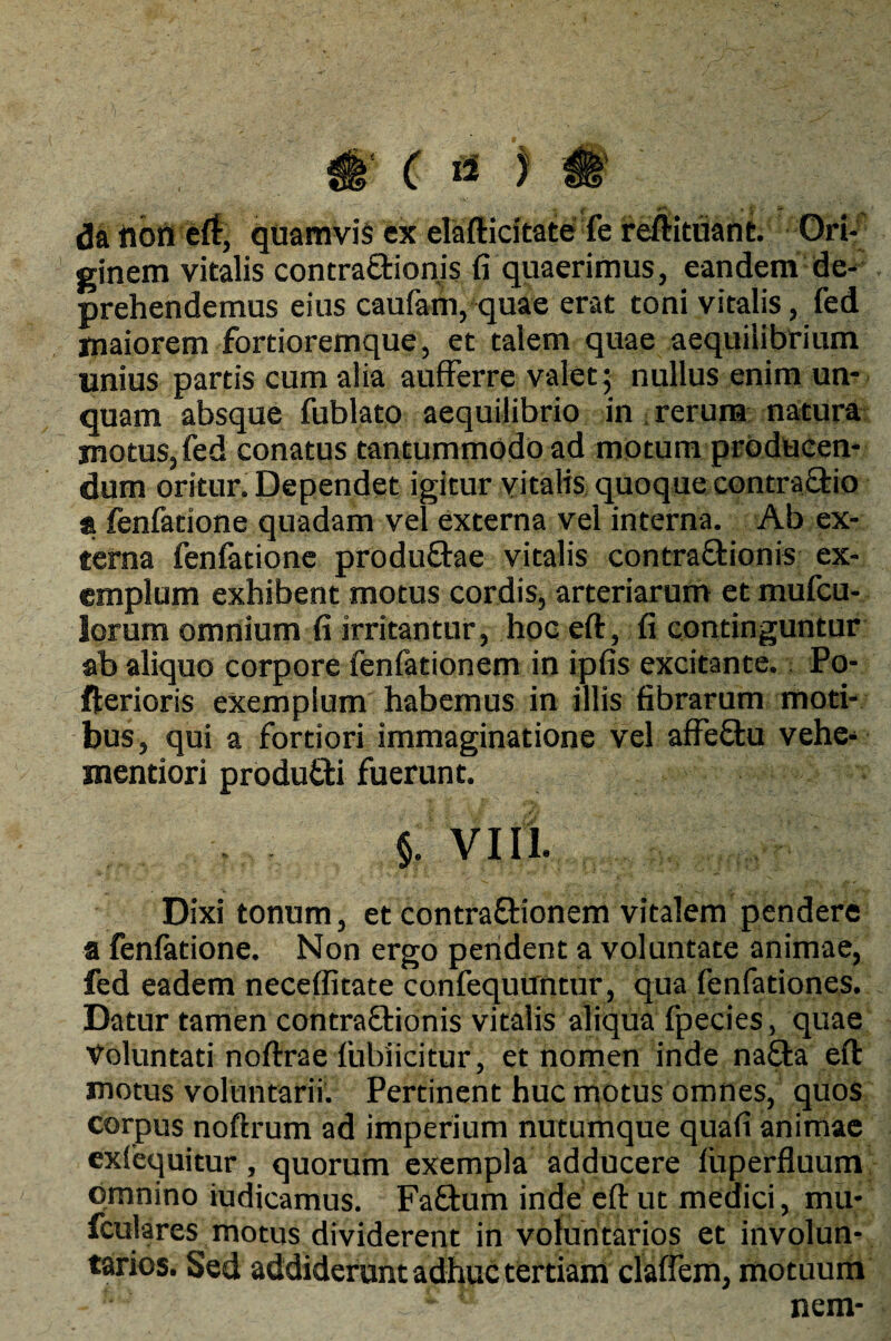 w ( 4 * i A'‘, 'i ^ daftoneft, quamvis ex elafticitate fe reftituant. Ori¬ ginem vitalis contra&ionis fi quaerimus, eandem de¬ prehendemus eius caufani, quae erat toni vitalis, fed maiorem fortioremque, et talem quae aequilibrium unius partis cum alia aufferre valet; nullus enim un¬ quam absque fublato aequilibrio in rerum natura motus,fed conatus tantummodo ad motum producen¬ dum oritur. Dependet igitur vitalis quoque contrario a fenfatione quadam vel externa vel interna. Ab ex¬ terna fenfatione produ&ae vitalis contra&ionis ex¬ emplum exhibent motus cordis, arteriarum et mufcu- lorum omnium fi irritantur, hoc eft, fi continguntur ab aliquo corpore fenfationem in ipfis excitante. Po- fterioris exemplum habemus in illis fibrarum moti¬ bus, qui a fortiori immaginatione vel afFeSfcu vehe- mentiori produtti fuerunt. $. VIII. Dixi tonum, et contra&ionem vitalem pendere a fenfatione. Non ergo pendent a voluntate animae, fed eadem neceffitate confequuntur, qua fenfatione,s. Datur tamen contra&ionis vitalis aliqua fpecies, quae Voluntati noftrae lubiicitur, et nomen inde na£ta eft motus voluntarii. Pertinent huc motus omnes, quos corpus noftrum ad imperium nutumque quafi animae exfequitur, quorum exempla adducere luperfluum omnino iudicamus. Fa£tum inde eft ut medici, mu- fculares motus dividerent in voluntarios et involun¬ tarios. Sed addiderunt adhuc tertiam claffem, motuum ® nem-