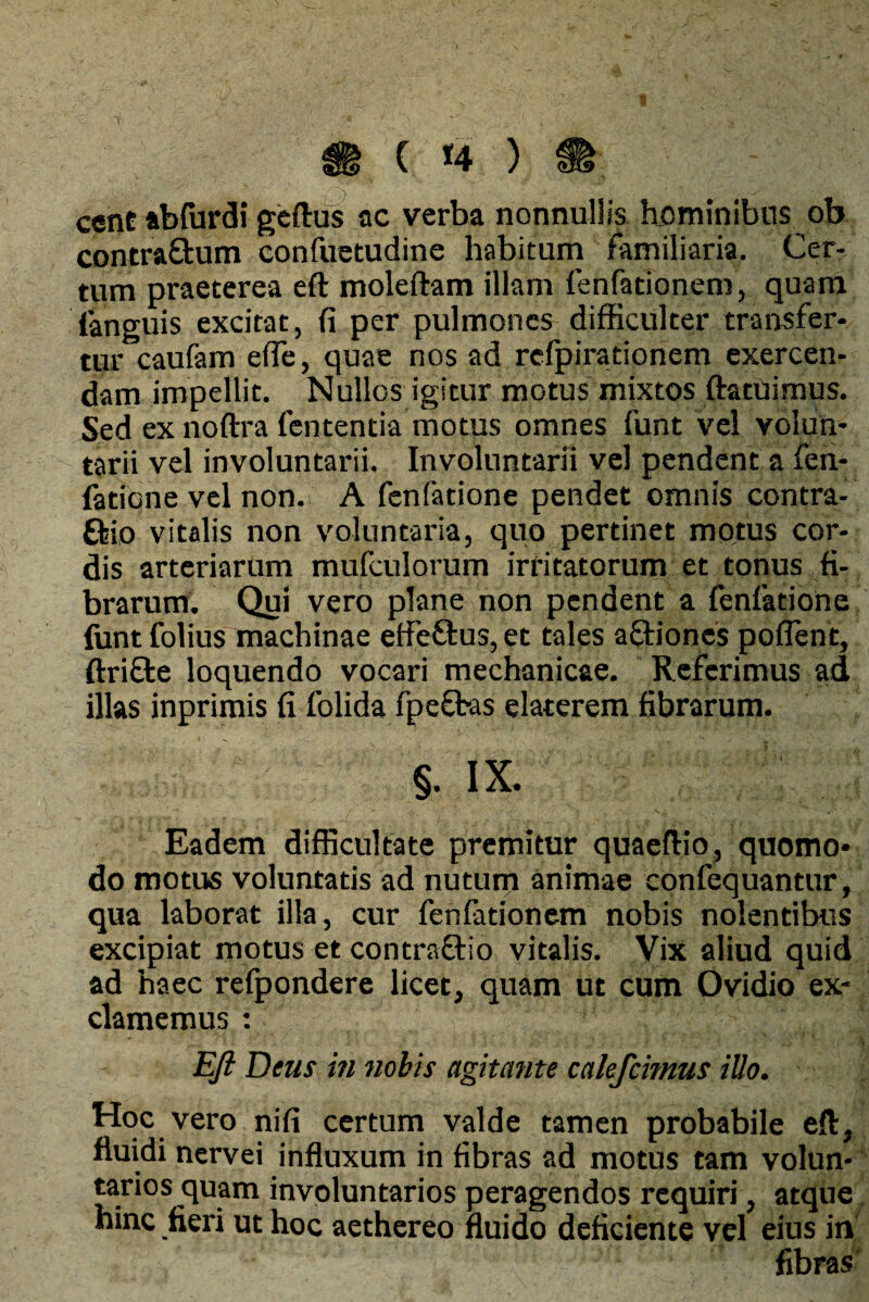 ( *4 ) ccnt abfurdi geftus ac verba nonnullis hominibus ob contraQrum confuetudine habitum familiaria. Cer¬ tum praeterea eft moleftam illam fenfatlonem, quam (anguis excitat, fi per pulmones difficulter transfer¬ tur caufam efie, quae nos ad refpirationem exercen¬ dam impellit. Nullos igitur motus mixtos (latuimus. Sed ex noftra fententia motus omnes funt vel volun¬ tarii vel involuntarii. Involuntarii vel pendent a fen- fatione vel non. A fenfatione pendet omnis contra- Ctio vitalis non voluntaria, quo pertinet motus cor¬ dis arteriarum mufculorum irritatorum et tonus fi¬ brarum. Qui vero plane non pendent a fenfatione funt folius machinae eifeftus, et tales actiones potient, ftricle loquendo vocari mechanicae. Referimus ad illas inprimis fi folida fpect-as elaterem fibrarum. §. IX. Eadem difficultate premitur quaeftio, quomo¬ do motus voluntatis ad nutum animae confequantur, qua laborat illa, cur fenfationem nobis nolentibus excipiat motus et contraftio vitalis. Vix aliud quid ad haec refpondere licet, quam ut cum Ovidio ex¬ clamemus : Eft Deus in nobis agitafite calefcnnus illo. Hoc vero nifi certum valde tamen probabile eft, fluidi nervei influxum in fibras ad motus tam volun¬ tarios quam involuntarios peragendos requiri, atque hinc fieri ut hoc aethereo fluido deficiente vel eius in fibras