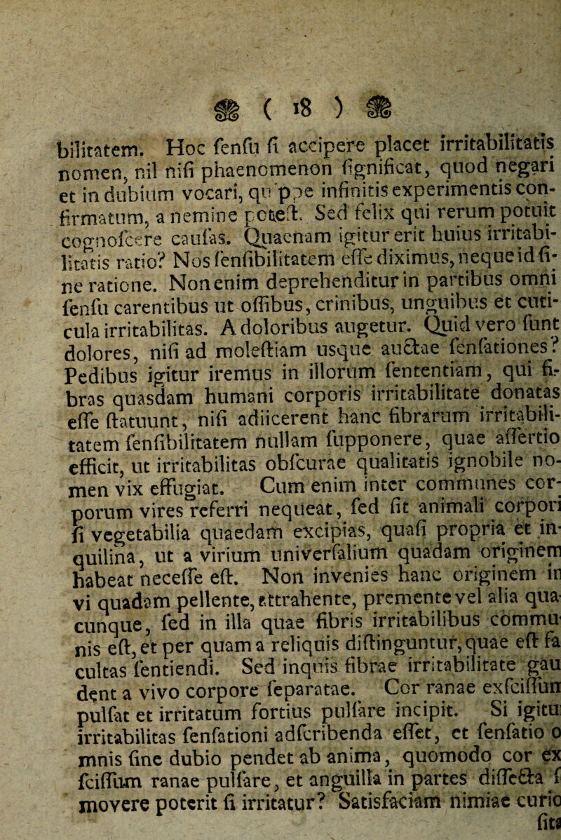 bilitatem. Hoc fenfu fi accipere placet irritabilitatis nomen, nil nifi phaenomenon fignificat, quod negari et in dubium vocari, qo ppe infinitis experimentis con¬ firmatum, a nemine retent. Sed relsx qui rerum potuit cognoicere caulas. Quacnam igitur erit huius irritabi¬ litatis ratio? Nosfenfibilitatem effe diximus, neque id fi¬ ne ratione. Non enim deprehenditur in partibus omni lenfu carentibus ut oflibus, crinibus, unguibus et cuti¬ cula irritabilitas. A doloribus augetur. Quid vero fiint dolores, nifi ad moleffiam usque auctae fenfationes? Pedibus igitur iremus in illorum fententiam, qui fir bras quasdam humani corporis irritabilitate donatas efle ftatuunt, nifi adiicerent hanc fibrarum irritabili¬ tatem fenfibilitatem nullam fupponere, quae affertio efficit, ut irritabilitas obfcurae qualitatis ignobile no¬ men vix effugiat. Cum enim inter communes cor¬ porum vires referri nequeat, fed fit animali corpori fi vegetabilia quaedam excipias, quafi propria et in¬ quilina , ut a virium univerfalium quadam originem habeat neceffe effi Non invenies hanc originem in vi quadam pellente, attrahente, premente vel alia qua¬ cunque, fed in illa quae fibris irritabilibus commu¬ nis eft,et per quam a reliquis diffinguntur, quae eft fa cultas lentiendi. Sed inquis fibrae irritabilitate gau dent a vivo corpore feparatae. Cor ranae exfciffun pulfat et irritatum fortius pullare incipit. Si igitui irritabilitas fenfationi adferibenda effet, et fenfatio o mnis fine dubio pendet ab anima, quomodo cor ex fciffum ranae pullare, et anguilla in partes difTetda 1 movere poterit fi irritatur? Satisfaciam nimiae curio