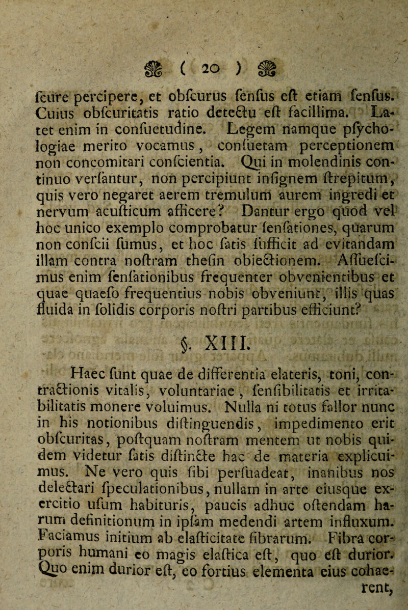 fcure percipere, et obfcurus fenfus eft etiam fenfus. Cuius obfcuritatis ratio deteftu eft facillima. La¬ tet enim in confuetudine. Legem namque ptycho- logiae merito vocamus, confuetam perceptionem non concomitari confcientia. Qui in molendinis con¬ tinuo verfantur, non percipiunt infignem ftrepitum, quis vero negaret aerem tremulum aurem ingredi et nervum acufticum afficere? Dantur ergo quod vel hoc unico exemplo comprobatur fenfationes, quarum non confcii fumus, et hoc fatis fufficit ad evitandam illam contra noftram thefin obie&ionem. Affuefci- mus enim fcnfationibus frequenter obvenientibus et quae qnaefo frequentius nobis obveniunt, illis quas fluida in folidis corporis noftri partibus efficiunt? §. XIII. Haec funt quae de differentia elateris, toni, con- traftionis vitalis, voluntariae , fenfibilitatis et irrita¬ bilitatis monere voluimus. Nulla ni totus fallor nunc in his notionibus diftingtiendis, impedimento erit obfcuritas, poftquam noftram mentem ut nobis qui¬ dem videtur fatis diftin&e hac de materia explicui¬ mus. Ne vero quis fibi perftiadeat, inanibus nos deleftari fpeculationibus, nullam in arte eiusque ex¬ ercitio ufam habituris, paucis adhuc oftendam ha¬ rum definitionum in ipfam medendi artem influxum. Faciamus initium ab elafticitate fibrarum. Fibra cor¬ poris humani eo magis elaftica eft, quo eft durior. Quo enim durior eft, eo fortius dementa eius cohae¬ rent,