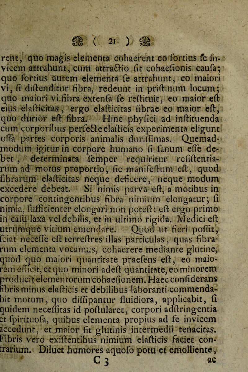 J ( 21: )/ rem, quo magis elementa cohaerent eo fortius fe in¬ vicem attrahunt, cum attraffio (it cohaefionis caufa; quo fortius autem elementa fe attrahunt, eo maiori vi, fi diftenditur fibra, redeunt in priftinum locum; qdo maiori vi fibra extenla fe reftituit, eo maior eft eius elafticitas, ergo elafticitas fibrae eo maior eft, quo durior eft fibra. Hinc phyfici ad inftituenda cum corporibus perfe&eelafticis experimenta eligunt ofta partes corporis animalis duriffimas. Quemad¬ modum igitur in corpore humano fi fanum efie de¬ bet , determinata femper requiritur refiftentia- rum ad motus proportio, fic manifeftum eft, quod fibrarum elafticitas neque deficere, neque modum excedere debeat. Si nimis parva eft, a motibus in corpore contingentibus fibra nimium elongatur; fi nimia, diffidenter elongari non poteft: eft ergo primo in cafu laxa vel debilis, et in ultimo rigida. Medici eft utrumque vitium emendare. Quod ut fieri poffit, fciat necefie eft terreftres illas particulas, quas fibra¬ rum elementa vocamus, cohaerere mediante glutine, quod quo maiori quantitate praefens eft, eo maio¬ rem efficit, et quo minori adeft quantitate, eo minorem producit elementorum cohaefionem. Haec confiderans fibris minus elafticis et debilibus laboranti commenda¬ bit motum, quo diflipantur fluidiora, applicabit, (i quidem neceffitas id poftularet, corpori adftringentia et fpirituofa, quibus elementa propius ad fe invicem accedunt, et maior fit glutinis intermedii tenacitas. Fibris vero exiftentibus nimium elafticis faciet con¬ trarium. Diluet humores aquofo potu et emolliente, SS 5 f ^ 3 ac