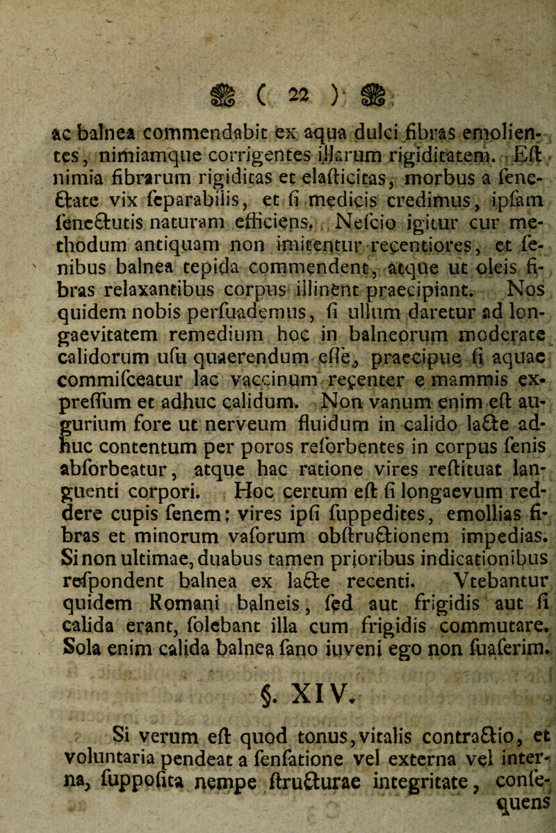 ac balnea commendabit ex aqua dulci fibras emolien- ces, nirhiamque corrigentes illarum rigiditatem. Eft nimia fibrarum rigiditas et elafticitas, morbus a fene- ttate vix feparabiiis, et fi medicis credimus, iplam ftneftutis naturam efficiens, Neficio igitur cur me¬ thodum antiquam non imitentur recentiores, et fe- nibus balnea tepida commendent, atque ut oleis fi¬ bras relaxantibus corpus illinent praecipiant. Nos quidem nobis perfuademus, fi ullum daretur ad lon¬ gaevitatem remedium hoc in balneorum moderate calidorum ufu quaerendum efle,, praecipue fi aquae commifceatur lac vaccinum refenter e mammis ex- prefllim et adhuc calidum. Non vanum enim eft au¬ gurium fore ut nerveum fluidum in calido lafte ad¬ huc contentum per poros reforbentes in corpus fenis abforbeatur, atque hac ratione vires reftituat lan¬ guenti corpori. Hoc certum eft fi longaevum red¬ dere cupis fenem; vires ipfi fuppedites, emollias fi¬ bras et minorum vaforum obftruftionem impedias. Si non ultimae, duabus tamen prioribus indicationibus refpondent balnea ex laffe recenti. Vtebantur quidem Romani balneis, fed aut frigidis aut fi calida erant, folcbant illa cum frigidis commutare. Sola enim calida balnea fano iuveni ego non fuaferim. §. XIV. Si verum eft quod tonus,vitalis contra&io, et voluntaria pendeat a fenfatione vel externa vel inter¬ na, fuppofita nempe ftrufturae integritate, confe- quens