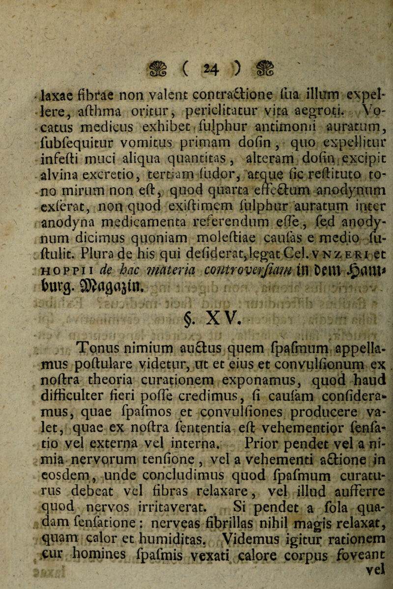 V - laxae fibrae non valent contraflione fua illum expel¬ lere, afthma oritur, periclitatur vita aegroti. Vo¬ catus medicus exhibet fujphur antimomi auratum, lubfequicur vomitus primam dofin, quo expellitur inferti muci aliqua quantitas, alteram dofin excipit alvina excretio, tertiam findor, atque fic reftituto to¬ no mirum non eft, quod quarta erflcfium anodynum exierat, non quod exiftimem lulphur auratum inter anodyna medicamenta referendum efie, fied anody¬ num dicimus quoniam moleftiae caulas e medio 4u- ftulit. Plura de his qui defiderat,legatCel.VNZERi et hoppii de hac materia controverjiam il\ DflU JjprttH* Inug. ©Jnflajtn. §. XV. *■ * \ i » , ' ‘ -' ■ ' t j. / i Tonus nimium aufitus quem fpafrnum appella¬ mus poftulare videtur, ut et eius et convulfionum ex noftra theoria curationem exponamus, quod haud difficulter fieri pofie credimus, fi caufam confidera* mus, quae fpafmos et convulfiones producere va¬ let, quae ex noftra lententia eft vehementior lenia- tio vel externa vel interna. Prior pendet vel a ni¬ mia nervorum tenfione , vel a vehementi a&ione in eosdem , unde concludimus quod Ipafmum curatu¬ rus debeat vel fibras relaxare, vel illud aufferre quod nervos irritaverat. Si pendet a fola qua¬ dam fenlatione : nerveas fibrillas nihil magis relaxat, quam calor et humiditas. Videmus igitur rationem cur homines fpafmis vexati calore corpus foveant 9a vel