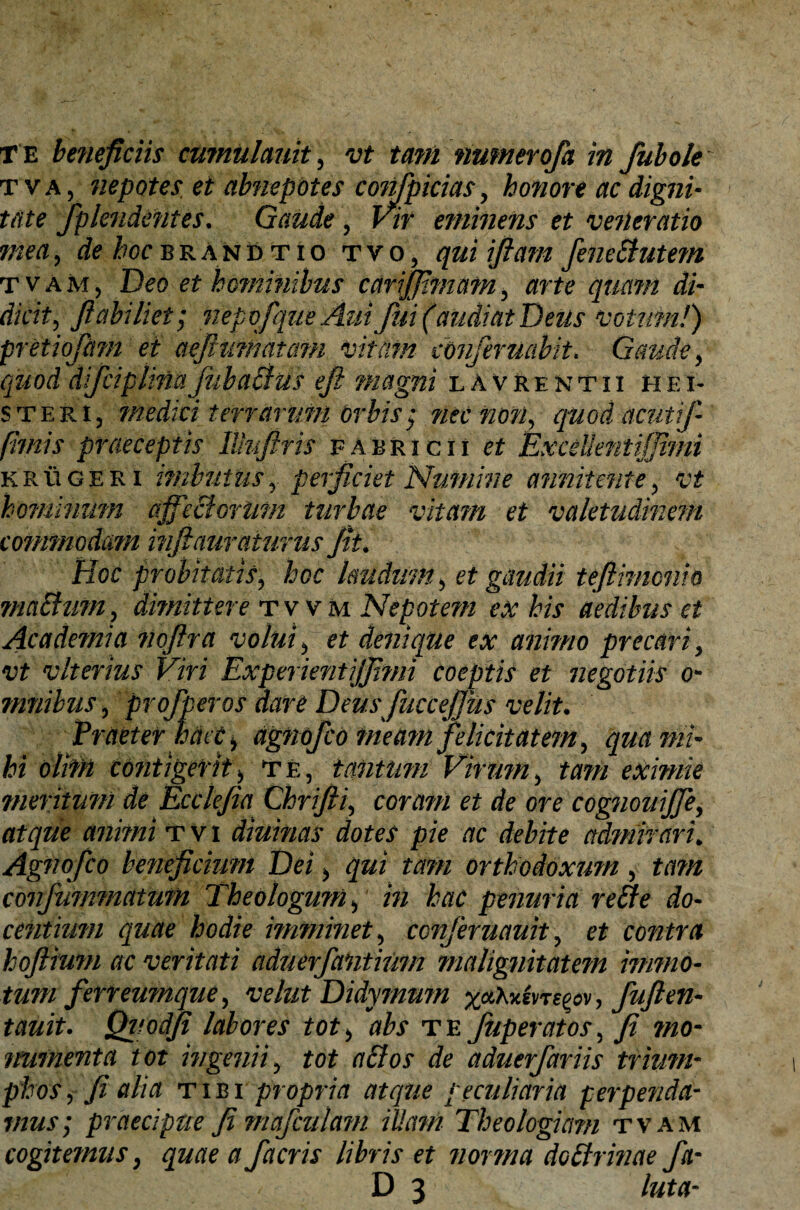 t e beneficiis cumulauit, vt tam tiumerofa in fubole tva, nepotes et abnepotes confpkiasy honore ac digni¬ tate fplendentes. Gaude, Fzr eminens et veneratio mea, hoc brandtio tvo, qui ifiam feneStutem tvam, Deo et hominibus carifjhnam, quam di¬ dicit, fi abi liet; iiepvfque Aut fui (audiat Deus votum!) pretiofam et aeftumatcmi vitam conferuabit« Gaude, difciplinajubaclus efi magni lavrentii hei- sterIj medici terrarum orbis; nec non, quod acutif fimis praeceptis Umfiris fabricii et ExxeUentiJJimi k R ti g e r i imbutus y perficiet Numine a imitent e, vt hominum affectorum turbae vitam et valetudinem commodatu infiauraturus fit* Hoc probitatis, hoc laudum , et gaudii tefiimomo niaffum, dimittere tvvm Nepotem ex his aedibus et Academia nofira volui) et denique ex animo precari, vt vlterius Viri Experientijfimi coeptis et negotiis o- mfiibus, profperos dare Deus fuccejjiis velit. Tracter hcu c y agnofeonieam felicitatem, qua mi¬ hi olim contigerit, te, tantum Virum, tam eximie meritum de Ecckfia Chrifip coram et de ore cognouijje, atque animi t vi diurnas dotes pie ac debite admirari* Agnofco beneficium Dei > qui tam orthodoxum, tam confummatufn Theologum, in hac penuria re£te do¬ centium quae hodie imminet, ccnferuauit, contra hoftium ac veritati aduerfantium malignitatem immo¬ tum ferreumque, vehit Didymum %aAxm-^ov, fuften- tauit. Qifodfi labores tot> abs te Jitperatos, fi mo¬ numenta tot ingenii) tot a Et os de aduerfar iis trium¬ phos ) fi alia tibi propria atque peculiaria perpenda¬ mus; praecipue fi mafculam illam Theologiam tvam cogitemus; quae a facris libris et norma dcBrinae fa- D 3 luta-