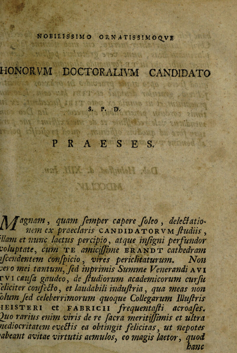 HONOR. VM DOGTORAL1YM CANDIDATO 5, F. '0;, P E A E S E S, Ti/f agnam, femper capere foleo , dele&atio* ^nem ex praeclaris gandidatorvm Jludiis , 'lla?n et nunc laetus percipio, atque injigni perfundor voluptate, cimi te amiciffime brandt cathedram tfcendentem co?ifpicio , periclitaturum. jVo« -ao 7//fi tantum ifed inprimis Summe Venera?idi avi r v i caufa gaudeo, & Jludiorum academicorimi curfu eliciter confecto , et laudabili induftria, qua meas non olum Jed celeberrimormn quoque Collegarutn lUuftris ieisteri et Fabricii freque?itafti acroafes* Itio rarius enim viris de re facra meritijjimis et ultra nediocritatem evellis ea obtingit felicitas , ut nepotes 1abeant avitae virtutis aemulos, eo magis laetor, quod hanc