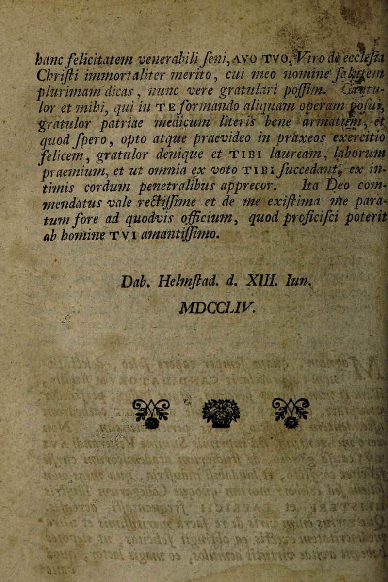 gratulor patriae medicum literis bene armaimu, et quod /pero, opto atque praevideo in prkxeos exercitio felicem, gratulor denique et tibi lauream, laborum praemium, et ut omnia ex voto tibi fuccedanfiex in¬ timis cordum penetralibus apprecor. Ita Deo com¬ mendatus vale recliffime et de me exifiima ni e para¬ tum fore ad quodvis officium, quod proficifci poterit ab homine tvi amantiffimo. Dab. Helmftad. d. XIII. lun. MDCCLIV.