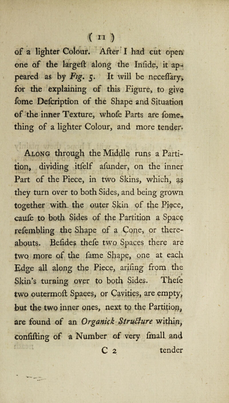 of a lighter Colour. After I had cut open one of the largeft along the Infide, it ap¬ peared as by Fig. 5. It will be neceffary, for the explaining of this Figure, to give fome Defcription of the Shape and Situation of the inner Texture, whofe Parts are fome- thing of a lighter Colour, and more tender* Along through the Middle runs a Parti¬ tion, dividing itfelf afunder, on the inner Part of the Piece, in two Skins, which, as they turn over to both Sides, and being grown together with, the outer Skin of the Piece, caufe to both Sides of the Partition a Space refembling the Shape of a Cone, or there¬ abouts. Belides thefe two Spaces there are two more of the fame Shape, one at each Edge all along the Piece, arifmg from the Skin’s turning over to both Sides. Thefe two outermoft Spaces, or Cavities, are empty, but the two inner ones, next to the Partition, are found of an Organick Structure within, confifting of a Number of very fmall and C 2 tender