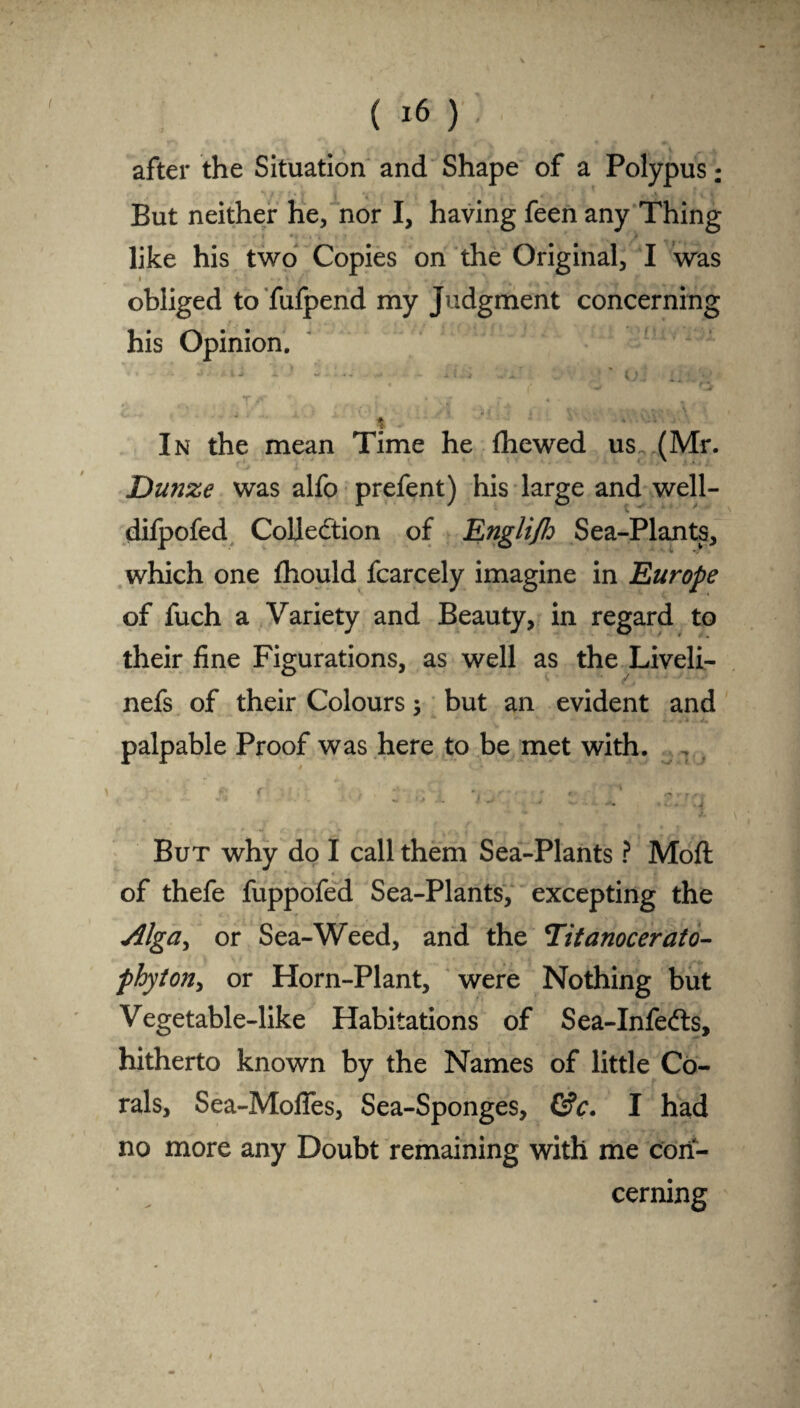( after the Situation and Shape of a Polypus: But neither he, nor I, having feen any Thing like his two Copies on the Original, I was i ' ’i obliged to fufpend my Judgment concerning his Opinion. •X • t > X. ■ w .v ++ ... x f .. A.  '{j 1 * 1 I In the mean Time he fhewed us. (Mr. Dunze was alfo prefent) his large and well- difpofed Collection of Englijh Sea-Plants, which one fhould fcarcely imagine in Europe of fuch a Variety and Beauty, in regard to their fine Figurations, as well as the Liveli- nefs of their Colours; but an evident and palpable Proof was here to be met with. V f Jf* f • * *- * A • e But why do I call them Sea-Plants ? Mod: of thefe fuppofed Sea-Plants, excepting the Alga^ or Sea-Weed, and the Titanocerato- phyton, or Horn-Plant, were Nothing but Vegetable-like Habitations of Sea-Infe&s, hitherto known by the Names of little Co¬ rals, Sea-MofTes, Sea-Sponges, &c. I had no more any Doubt remaining with me con¬ cerning