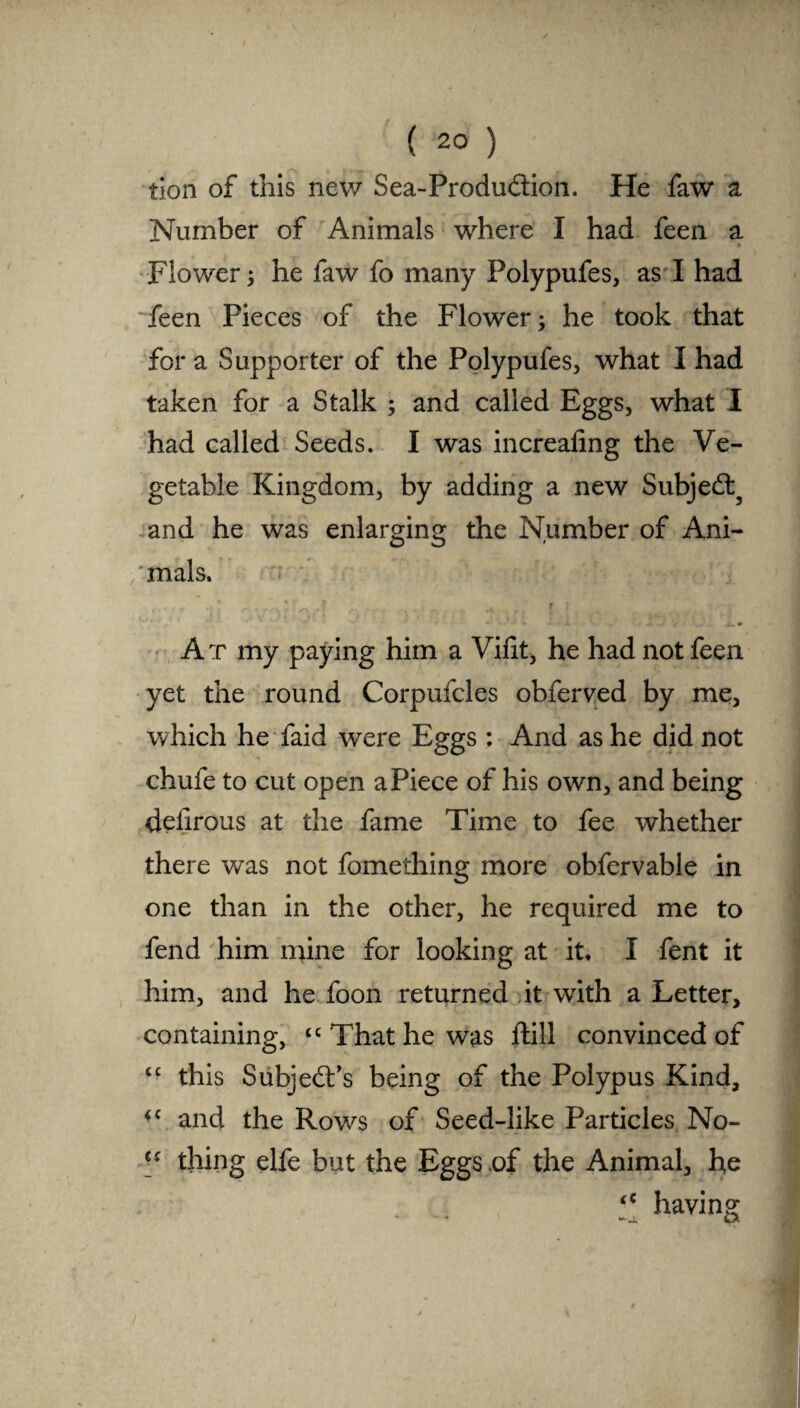 tion of this new Sea-Produdtion. He faw a Number of Animals where I had feen a c Flower; he faw fo many Polypufes, as I had feen Pieces of the Flower; he took that for a Supporter of the Polypufes, what I had taken for a Stalk ; and called Eggs, what I had called Seeds. I was increaling the Ve¬ getable Kingdom, by adding a new Subjedl3 and he was enlarging the Number of Ani- 'mals. At my paying him a Vint, he had not feen yet the round Corpufcles obferved by me, which he faid were Eggs : And as he did not chufe to cut open aPiece of his own, and being deiirous at the fame Time to fee whether there was not fomething more obfervable in one than in the other, he required me to fend him mine for looking at it, I fent it him, and he foon returned it with a Letter, containing, <c That he was ftill convinced of £C this Subject's being of the Polypus Kind, £C and the Rows of Seed-like Particles No- cs thing elfe but the Eggs of the Animal, he “ having Q