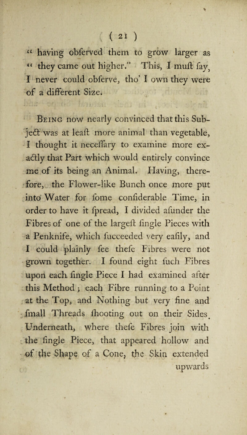 “ having obferved them to grow larger as “ they came out higher/’ This, I muft fay? I never could obferve, tho’ I own they were of a different Size. Being now nearly convinced that this Sub¬ ject was at leaft more animal than vegetable, I thought it neceffary to examine more ex¬ actly that Part which would entirely convince me of its being an Animal. Having, there¬ fore, the Flower-like Bunch once more put into Water for fome confiderable Time, in order to have it fpread, I divided afunder the Fibres of one of the largeft fingle Pieces with a Penknife, which fucceeded very eafily, and I could plainly fee thefe Fibres were not grown together. I found eight fuch Fibres upon each fingle Piece I had examined after this Method 5 each Fibre running to a Point at the Top, and Nothing but very fine and fmall Threads fhooting out on their Sides # Underneath, where thefe Fibres join with the fingle Piece, that appeared hollow and of the Shape of a Cone, the Skin extended upwards