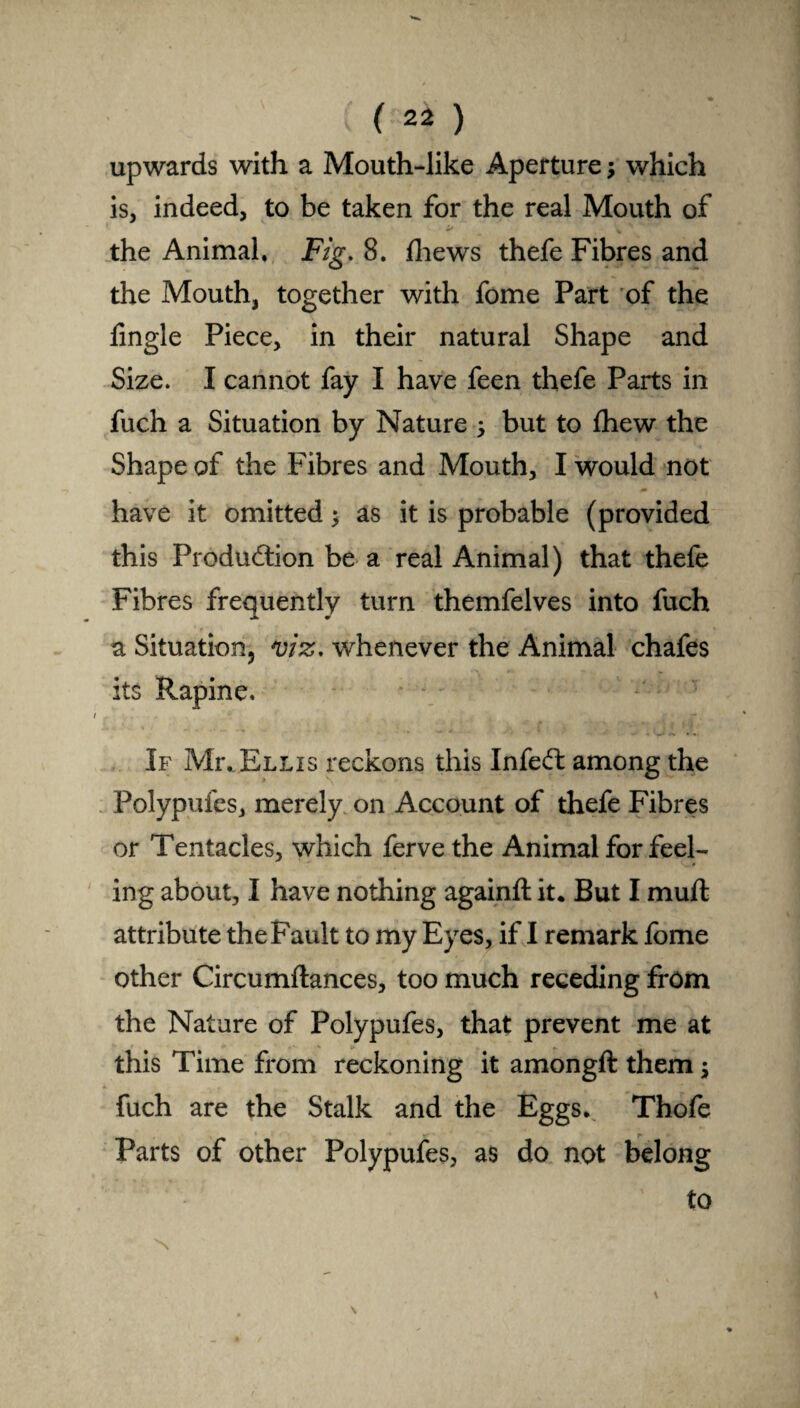 ( 2* ) upwards with a Mouth-like Aperture; which is, indeed, to be taken for the real Mouth of it v the Animal. Fig. 8. fliews thefe Fibres and the Mouth, together with fome Part of the fingle Piece, in their natural Shape and Size. I cannot fay I have feen thefe Parts in fuch a Situation by Nature ; but to fhew the Shape of the Fibres and Mouth, I would not have it omitted; as it is probable (provided this Production be a real Animal) that thefe Fibres frequently turn themfelves into fuch a Situation, viz. whenever the Animal chafes its Rapine. If Mr. Ellis reckons this InfeCt among the Polypufes, merely on Account of thefe Fibres or Tentacles, which fervethe Animal for feel- * ing about, I have nothing againft it. But I muft attribute the Fault to my Eyes, if I remark Ibme other Circumftances, too much receding from the Nature of Polypufes, that prevent me at this Time from reckoning it amongft them; fuch are the Stalk and the Eggs. Thofe Parts of other Polypufes, as do not belong to