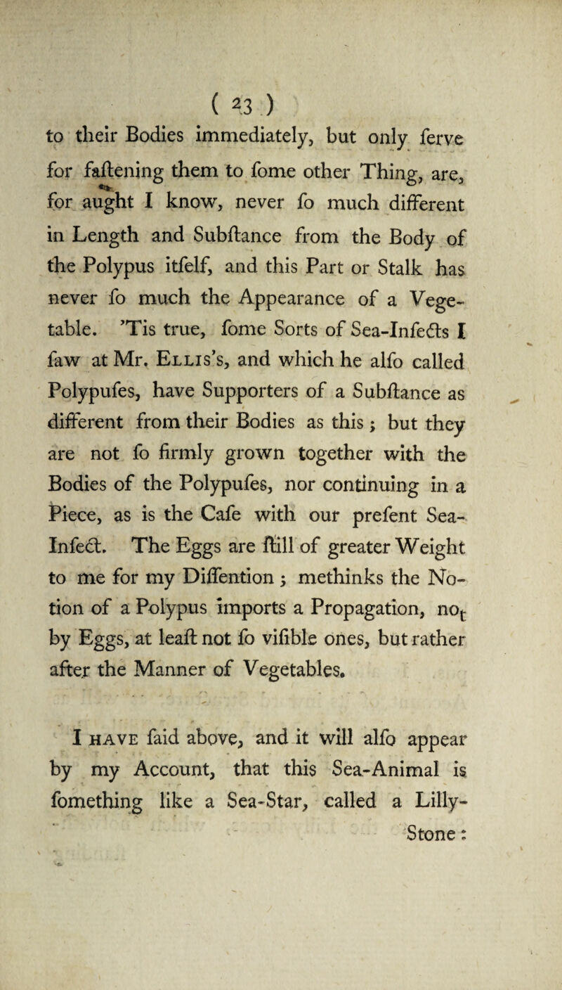 to their Bodies immediately, but only ferve for fattening them to fome other Thing, are, •Us, for aught I know, never fo much different in Length and Subftance from the Body of the Polypus itfelf, and this Part or Stalk has never fo much the Appearance of a Vege¬ table. ’Tis true, fome Sorts of Sea-Infedts I faw at Mr. Ellis’s, and which he alfo called Polypufes, have Supporters of a Subftance as different from their Bodies as this; but they are not fo firmly grown together with the Bodies of the Polypufes, nor continuing in a Piece, as is the Cafe with our prefent Sea- InfecL The Eggs are ftill of greater Weight to me for my Diffention ; methinks the No¬ tion of a Polypus imports a Propagation, nor by Eggs, at leaft not fo vifible ones, but rather after the Manner of Vegetables* I have faid above, and it will alfo appear by my Account, that this Sea-Animal is fomething like a Sea-Star, called a Lilly- Stone :